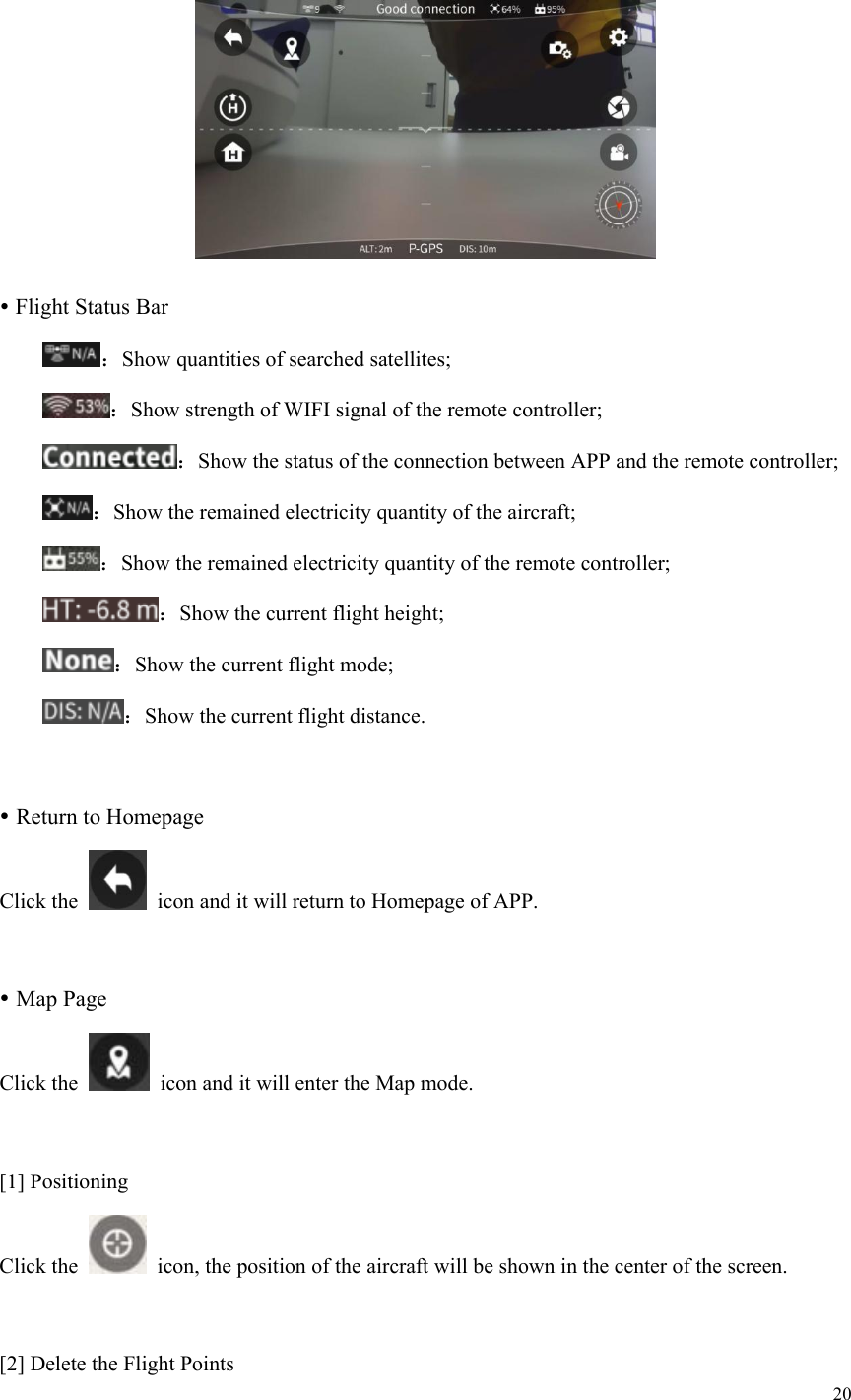 20    Flight Status Bar  ：Show quantities of searched satellites;  ：Show strength of WIFI signal of the remote controller;  ：Show the status of the connection between APP and the remote controller;  ：Show the remained electricity quantity of the aircraft;  ：Show the remained electricity quantity of the remote controller;  ：Show the current flight height;  ：Show the current flight mode;  ：Show the current flight distance.   Return to Homepage Click the    icon and it will return to Homepage of APP.   Map Page Click the    icon and it will enter the Map mode.  [1] Positioning Click the    icon, the position of the aircraft will be shown in the center of the screen.  [2] Delete the Flight Points 