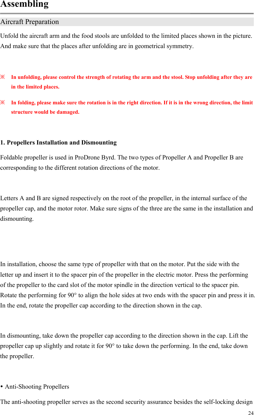 24  Assembling Aircraft Preparation                   Unfold the aircraft arm and the food stools are unfolded to the limited places shown in the picture. And make sure that the places after unfolding are in geometrical symmetry.  ※ In unfolding, please control the strength of rotating the arm and the stool. Stop unfolding after they are in the limited places. ※ In folding, please make sure the rotation is in the right direction. If it is in the wrong direction, the limit structure would be damaged.  1. Propellers Installation and Dismounting Foldable propeller is used in ProDrone Byrd. The two types of Propeller A and Propeller B are corresponding to the different rotation directions of the motor.  Letters A and B are signed respectively on the root of the propeller, in the internal surface of the propeller cap, and the motor rotor. Make sure signs of the three are the same in the installation and dismounting.   In installation, choose the same type of propeller with that on the motor. Put the side with the letter up and insert it to the spacer pin of the propeller in the electric motor. Press the performing of the propeller to the card slot of the motor spindle in the direction vertical to the spacer pin. Rotate the performing for 90° to align the hole sides at two ends with the spacer pin and press it in. In the end, rotate the propeller cap according to the direction shown in the cap.  In dismounting, take down the propeller cap according to the direction shown in the cap. Lift the propeller cap up slightly and rotate it for 90° to take down the performing. In the end, take down the propeller.   Anti-Shooting Propellers The anti-shooting propeller serves as the second security assurance besides the self-locking design 