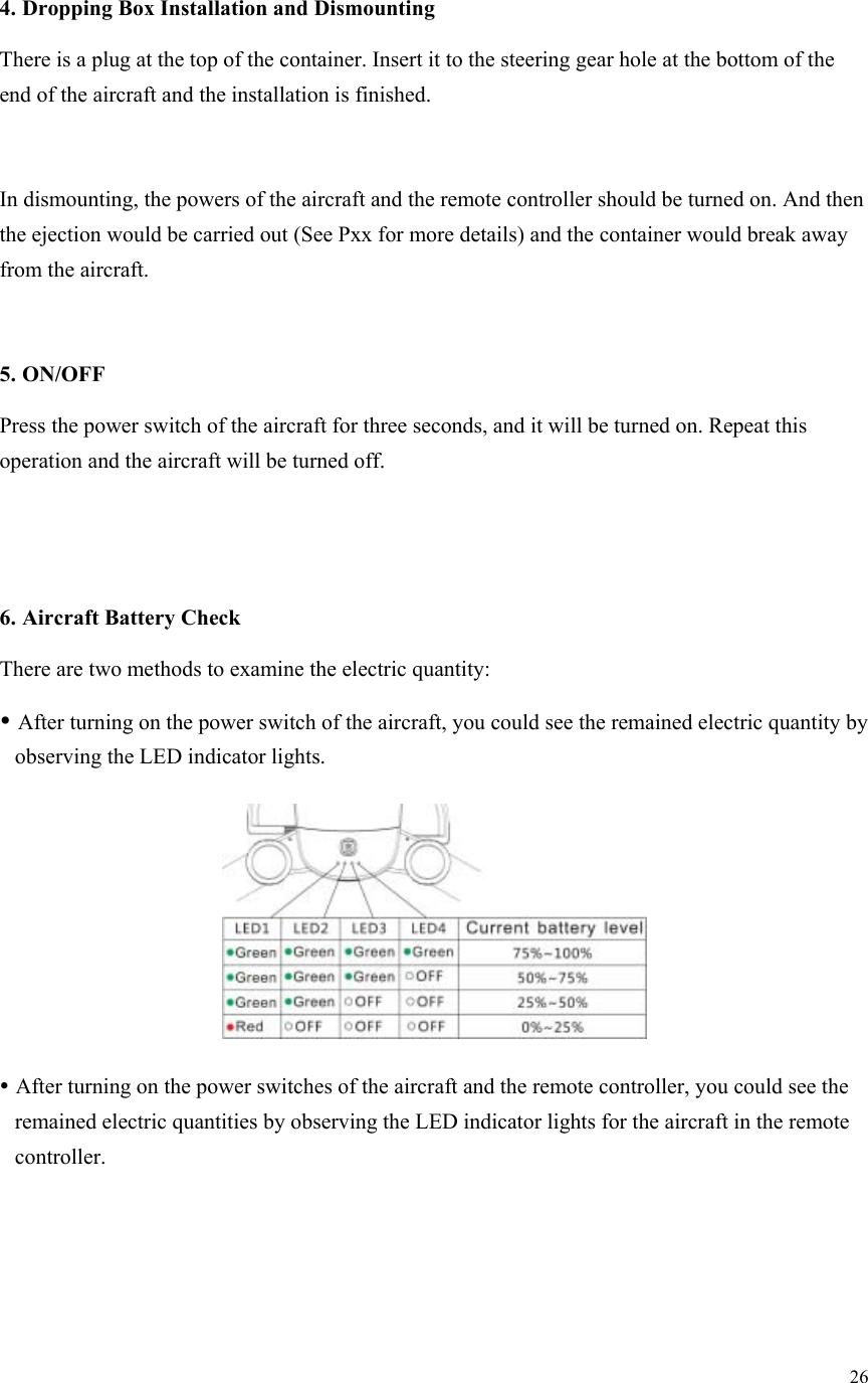 26   4. Dropping Box Installation and Dismounting There is a plug at the top of the container. Insert it to the steering gear hole at the bottom of the end of the aircraft and the installation is finished.  In dismounting, the powers of the aircraft and the remote controller should be turned on. And then the ejection would be carried out (See Pxx for more details) and the container would break away from the aircraft.  5. ON/OFF Press the power switch of the aircraft for three seconds, and it will be turned on. Repeat this operation and the aircraft will be turned off.   6. Aircraft Battery Check There are two methods to examine the electric quantity:  After turning on the power switch of the aircraft, you could see the remained electric quantity by observing the LED indicator lights.   After turning on the power switches of the aircraft and the remote controller, you could see the remained electric quantities by observing the LED indicator lights for the aircraft in the remote controller. 