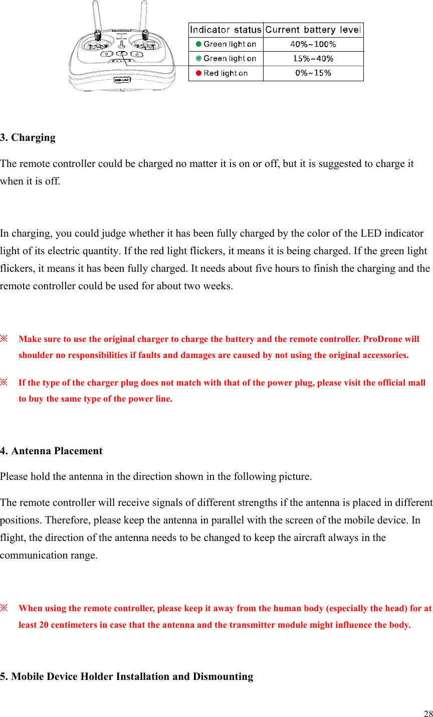 28    3. Charging The remote controller could be charged no matter it is on or off, but it is suggested to charge it when it is off.  In charging, you could judge whether it has been fully charged by the color of the LED indicator light of its electric quantity. If the red light flickers, it means it is being charged. If the green light flickers, it means it has been fully charged. It needs about five hours to finish the charging and the remote controller could be used for about two weeks.  ※ Make sure to use the original charger to charge the battery and the remote controller. ProDrone will shoulder no responsibilities if faults and damages are caused by not using the original accessories. ※ If the type of the charger plug does not match with that of the power plug, please visit the official mall to buy the same type of the power line.  4. Antenna Placement Please hold the antenna in the direction shown in the following picture. The remote controller will receive signals of different strengths if the antenna is placed in different positions. Therefore, please keep the antenna in parallel with the screen of the mobile device. In flight, the direction of the antenna needs to be changed to keep the aircraft always in the communication range.  ※ When using the remote controller, please keep it away from the human body (especially the head) for at least 20 centimeters in case that the antenna and the transmitter module might influence the body.  5. Mobile Device Holder Installation and Dismounting  