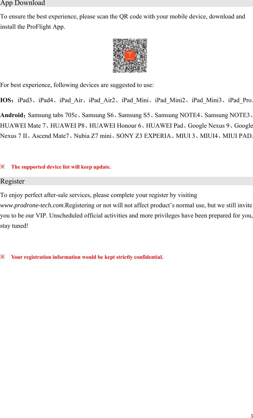 3  App Download                     To ensure the best experience, please scan the QR code with your mobile device, download and install the ProFlight App.      For best experience, following devices are suggested to use: IOS：iPad3、iPad4、iPad_Air、iPad_Air2、iPad_Mini、iPad_Mini2、iPad_Mini3、iPad_Pro. Android：Samsung tabs 705c、Samsung S6、Samsung S5、Samsung NOTE4、Samsung NOTE3、HUAWEI Mate 7、HUAWEI P8、HUAWEI Honour 6、HUAWEI Pad、Google Nexus 9、Google Nexus 7 II、Ascend Mate7、Nubia Z7 mini、SONY Z3 EXPERIA、MIUI 3、MIUI4、MIUI PAD.  ※ The supported device list will keep update. Register                      To enjoy perfect after-sale services, please complete your register by visiting www.prodrone-tech.com.Registering or not will not affect product’s normal use, but we still invite you to be our VIP. Unscheduled official activities and more privileges have been prepared for you, stay tuned!  ※ Your registration information would be kept strictly confidential. 