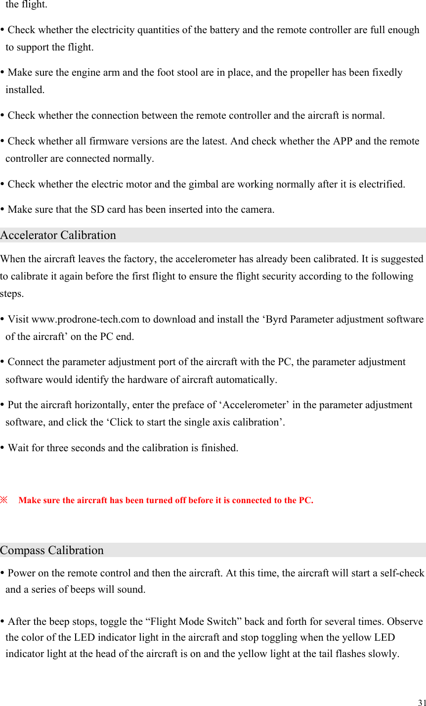 31  the flight.  Check whether the electricity quantities of the battery and the remote controller are full enough to support the flight.  Make sure the engine arm and the foot stool are in place, and the propeller has been fixedly installed.  Check whether the connection between the remote controller and the aircraft is normal.  Check whether all firmware versions are the latest. And check whether the APP and the remote controller are connected normally.  Check whether the electric motor and the gimbal are working normally after it is electrified.  Make sure that the SD card has been inserted into the camera. Accelerator Calibration                   When the aircraft leaves the factory, the accelerometer has already been calibrated. It is suggested to calibrate it again before the first flight to ensure the flight security according to the following steps.  Visit www.prodrone-tech.com to download and install the ‘Byrd Parameter adjustment software of the aircraft’ on the PC end.  Connect the parameter adjustment port of the aircraft with the PC, the parameter adjustment software would identify the hardware of aircraft automatically.  Put the aircraft horizontally, enter the preface of ‘Accelerometer’ in the parameter adjustment software, and click the ‘Click to start the single axis calibration’.  Wait for three seconds and the calibration is finished.  ※ Make sure the aircraft has been turned off before it is connected to the PC.  Compass Calibration                    Power on the remote control and then the aircraft. At this time, the aircraft will start a self-check and a series of beeps will sound.   After the beep stops, toggle the “Flight Mode Switch” back and forth for several times. Observe the color of the LED indicator light in the aircraft and stop toggling when the yellow LED indicator light at the head of the aircraft is on and the yellow light at the tail flashes slowly. 