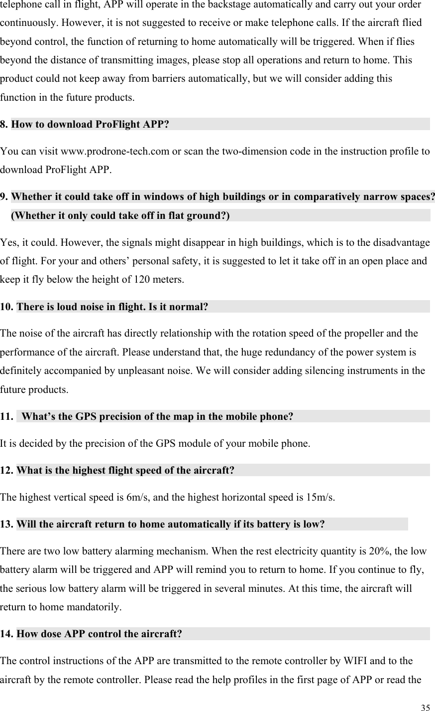 35  telephone call in flight, APP will operate in the backstage automatically and carry out your order continuously. However, it is not suggested to receive or make telephone calls. If the aircraft flied beyond control, the function of returning to home automatically will be triggered. When if flies beyond the distance of transmitting images, please stop all operations and return to home. This product could not keep away from barriers automatically, but we will consider adding this function in the future products. 8. How to download ProFlight APP?                You can visit www.prodrone-tech.com or scan the two-dimension code in the instruction profile to download ProFlight APP. 9. Whether it could take off in windows of high buildings or in comparatively narrow spaces? (Whether it only could take off in flat ground?)               Yes, it could. However, the signals might disappear in high buildings, which is to the disadvantage of flight. For your and others’ personal safety, it is suggested to let it take off in an open place and keep it fly below the height of 120 meters. 10. There is loud noise in flight. Is it normal?               The noise of the aircraft has directly relationship with the rotation speed of the propeller and the performance of the aircraft. Please understand that, the huge redundancy of the power system is definitely accompanied by unpleasant noise. We will consider adding silencing instruments in the future products. 11.   What’s the GPS precision of the map in the mobile phone?           It is decided by the precision of the GPS module of your mobile phone. 12. What is the highest flight speed of the aircraft?              The highest vertical speed is 6m/s, and the highest horizontal speed is 15m/s. 13. Will the aircraft return to home automatically if its battery is low?        There are two low battery alarming mechanism. When the rest electricity quantity is 20%, the low battery alarm will be triggered and APP will remind you to return to home. If you continue to fly, the serious low battery alarm will be triggered in several minutes. At this time, the aircraft will return to home mandatorily. 14. How dose APP control the aircraft?               The control instructions of the APP are transmitted to the remote controller by WIFI and to the aircraft by the remote controller. Please read the help profiles in the first page of APP or read the 