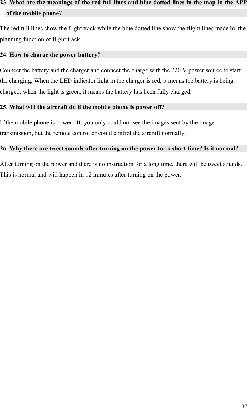 37  23. What are the meanings of the red full lines and blue dotted lines in the map in the APP of the mobile phone?                   The red full lines show the flight track while the blue dotted line show the flight lines made by the planning function of flight track. 24. How to charge the power battery?               Connect the battery and the charger and connect the charge with the 220 V power source to start the charging. When the LED indicator light in the charger is red, it means the battery is being charged; when the light is green, it means the battery has been fully charged. 25. What will the aircraft do if the mobile phone is power off?               If the mobile phone is power off, you only could not see the images sent by the image transmission, but the remote controller could control the aircraft normally. 26. Why there are tweet sounds after turning on the power for a short time? Is it normal?       After turning on the power and there is no instruction for a long time, there will be tweet sounds. This is normal and will happen in 12 minutes after turning on the power.  