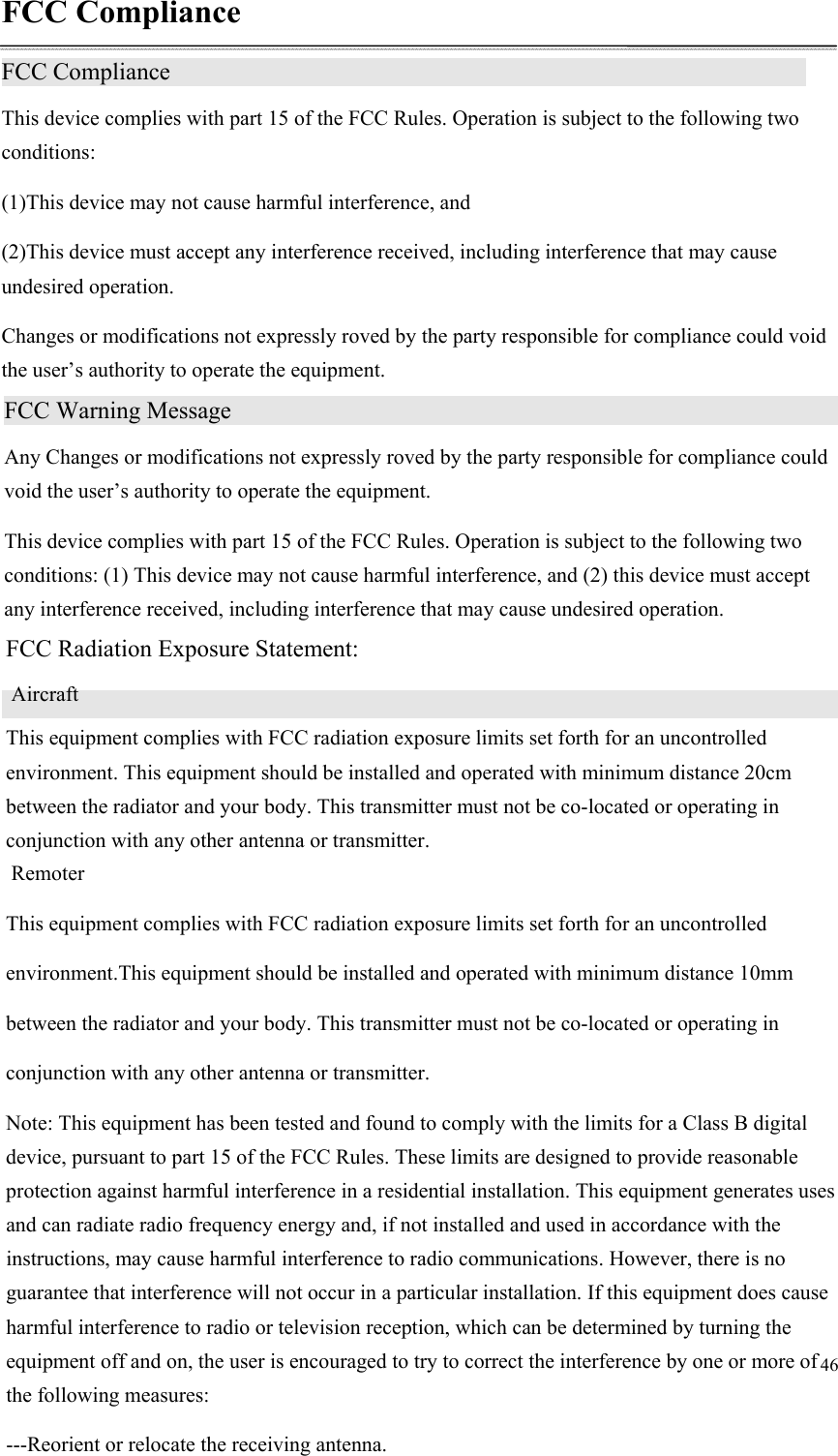 46  FCC Compliance FCC Compliance                 This device complies with part 15 of the FCC Rules. Operation is subject to the following two conditions: (1)This device may not cause harmful interference, and (2)This device must accept any interference received, including interference that may cause undesired operation. Changes or modifications not expressly roved by the party responsible for compliance could void the user’s authority to operate the equipment.  FCC Warning Message                   Any Changes or modifications not expressly roved by the party responsible for compliance could void the user’s authority to operate the equipment. This device complies with part 15 of the FCC Rules. Operation is subject to the following two conditions: (1) This device may not cause harmful interference, and (2) this device must accept any interference received, including interference that may cause undesired operation.  FCC Radiation Exposure Statement:                 AircraftThis equipment complies with FCC radiation exposure limits set forth for an uncontrolled environment. This equipment should be installed and operated with minimum distance 20cm between the radiator and your body. This transmitter must not be co-located or operating in conjunction with any other antenna or transmitter.  RemoterThis equipment complies with FCC radiation exposure limits set forth for an uncontrolled  environment.This equipment should be installed and operated with minimum distance 10mmbetween the radiator and your body. This transmitter must not be co-located or operating in conjunction with any other antenna or transmitter.   Note: This equipment has been tested and found to comply with the limits for a Class B digital device, pursuant to part 15 of the FCC Rules. These limits are designed to provide reasonable protection against harmful interference in a residential installation. This equipment generates uses and can radiate radio frequency energy and, if not installed and used in accordance with the instructions, may cause harmful interference to radio communications. However, there is no guarantee that interference will not occur in a particular installation. If this equipment does cause harmful interference to radio or television reception, which can be determined by turning the equipment off and on, the user is encouraged to try to correct the interference by one or more of the following measures: ---Reorient or relocate the receiving antenna. 