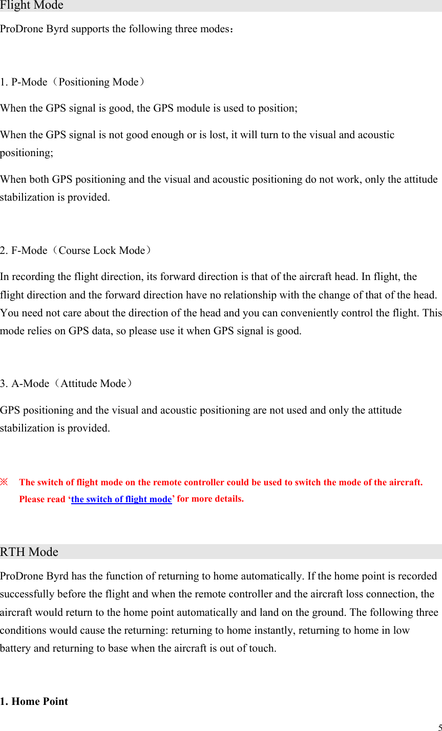 5  Flight Mode                     ProDrone Byrd supports the following three modes：  1. P-Mode（Positioning Mode） When the GPS signal is good, the GPS module is used to position; When the GPS signal is not good enough or is lost, it will turn to the visual and acoustic positioning; When both GPS positioning and the visual and acoustic positioning do not work, only the attitude stabilization is provided.  2. F-Mode（Course Lock Mode） In recording the flight direction, its forward direction is that of the aircraft head. In flight, the flight direction and the forward direction have no relationship with the change of that of the head. You need not care about the direction of the head and you can conveniently control the flight. This mode relies on GPS data, so please use it when GPS signal is good.  3. A-Mode（Attitude Mode） GPS positioning and the visual and acoustic positioning are not used and only the attitude stabilization is provided.  ※ The switch of flight mode on the remote controller could be used to switch the mode of the aircraft. Please read ‘the switch of flight mode’ for more details.  RTH Mode                     ProDrone Byrd has the function of returning to home automatically. If the home point is recorded successfully before the flight and when the remote controller and the aircraft loss connection, the aircraft would return to the home point automatically and land on the ground. The following three conditions would cause the returning: returning to home instantly, returning to home in low battery and returning to base when the aircraft is out of touch.  1. Home Point 