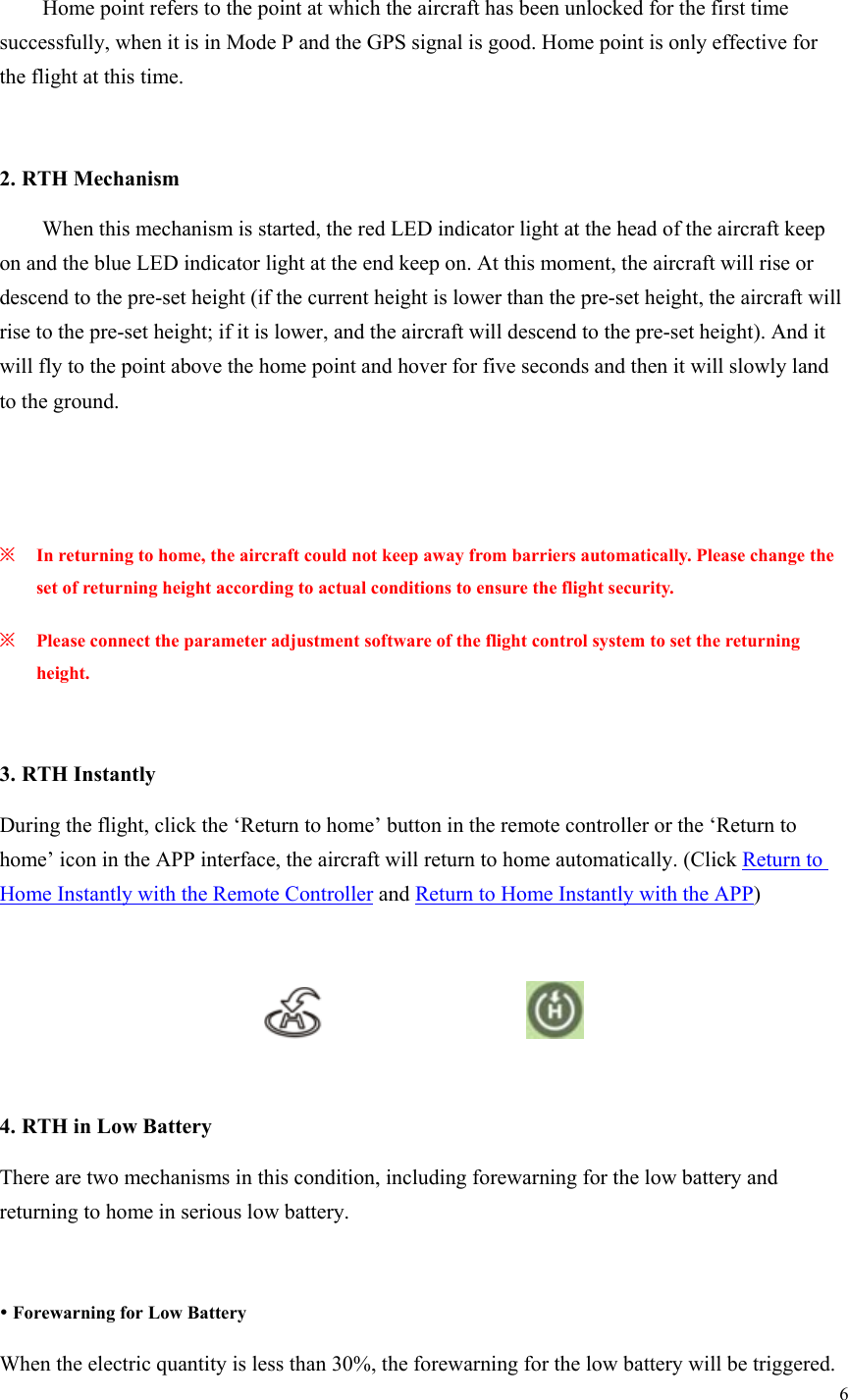 6    Home point refers to the point at which the aircraft has been unlocked for the first time successfully, when it is in Mode P and the GPS signal is good. Home point is only effective for the flight at this time.  2. RTH Mechanism   When this mechanism is started, the red LED indicator light at the head of the aircraft keep on and the blue LED indicator light at the end keep on. At this moment, the aircraft will rise or descend to the pre-set height (if the current height is lower than the pre-set height, the aircraft will rise to the pre-set height; if it is lower, and the aircraft will descend to the pre-set height). And it will fly to the point above the home point and hover for five seconds and then it will slowly land to the ground.    ※ In returning to home, the aircraft could not keep away from barriers automatically. Please change the set of returning height according to actual conditions to ensure the flight security. ※ Please connect the parameter adjustment software of the flight control system to set the returning height.  3. RTH Instantly During the flight, click the ‘Return to home’ button in the remote controller or the ‘Return to home’ icon in the APP interface, the aircraft will return to home automatically. (Click Return to Home Instantly with the Remote Controller and Return to Home Instantly with the APP)                        4. RTH in Low Battery There are two mechanisms in this condition, including forewarning for the low battery and returning to home in serious low battery.   Forewarning for Low Battery When the electric quantity is less than 30%, the forewarning for the low battery will be triggered. 