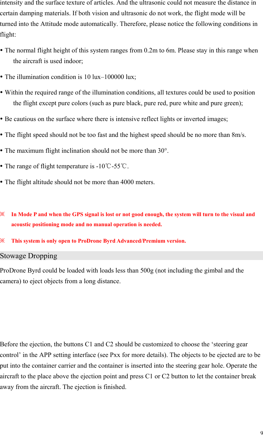 9  intensity and the surface texture of articles. And the ultrasonic could not measure the distance in certain damping materials. If both vision and ultrasonic do not work, the flight mode will be turned into the Attitude mode automatically. Therefore, please notice the following conditions in flight:  The normal flight height of this system ranges from 0.2m to 6m. Please stay in this range when the aircraft is used indoor;  The illumination condition is 10 lux–100000 lux;  Within the required range of the illumination conditions, all textures could be used to position the flight except pure colors (such as pure black, pure red, pure white and pure green);  Be cautious on the surface where there is intensive reflect lights or inverted images;  The flight speed should not be too fast and the highest speed should be no more than 8m/s.  The maximum flight inclination should not be more than 30°.  The range of flight temperature is -10℃-55℃.  The flight altitude should not be more than 4000 meters.  ※ In Mode P and when the GPS signal is lost or not good enough, the system will turn to the visual and acoustic positioning mode and no manual operation is needed. ※ This system is only open to ProDrone Byrd Advanced/Premium version. Stowage Dropping                    ProDrone Byrd could be loaded with loads less than 500g (not including the gimbal and the camera) to eject objects from a long distance.    Before the ejection, the buttons C1 and C2 should be customized to choose the ‘steering gear control’ in the APP setting interface (see Pxx for more details). The objects to be ejected are to be put into the container carrier and the container is inserted into the steering gear hole. Operate the aircraft to the place above the ejection point and press C1 or C2 button to let the container break away from the aircraft. The ejection is finished.   