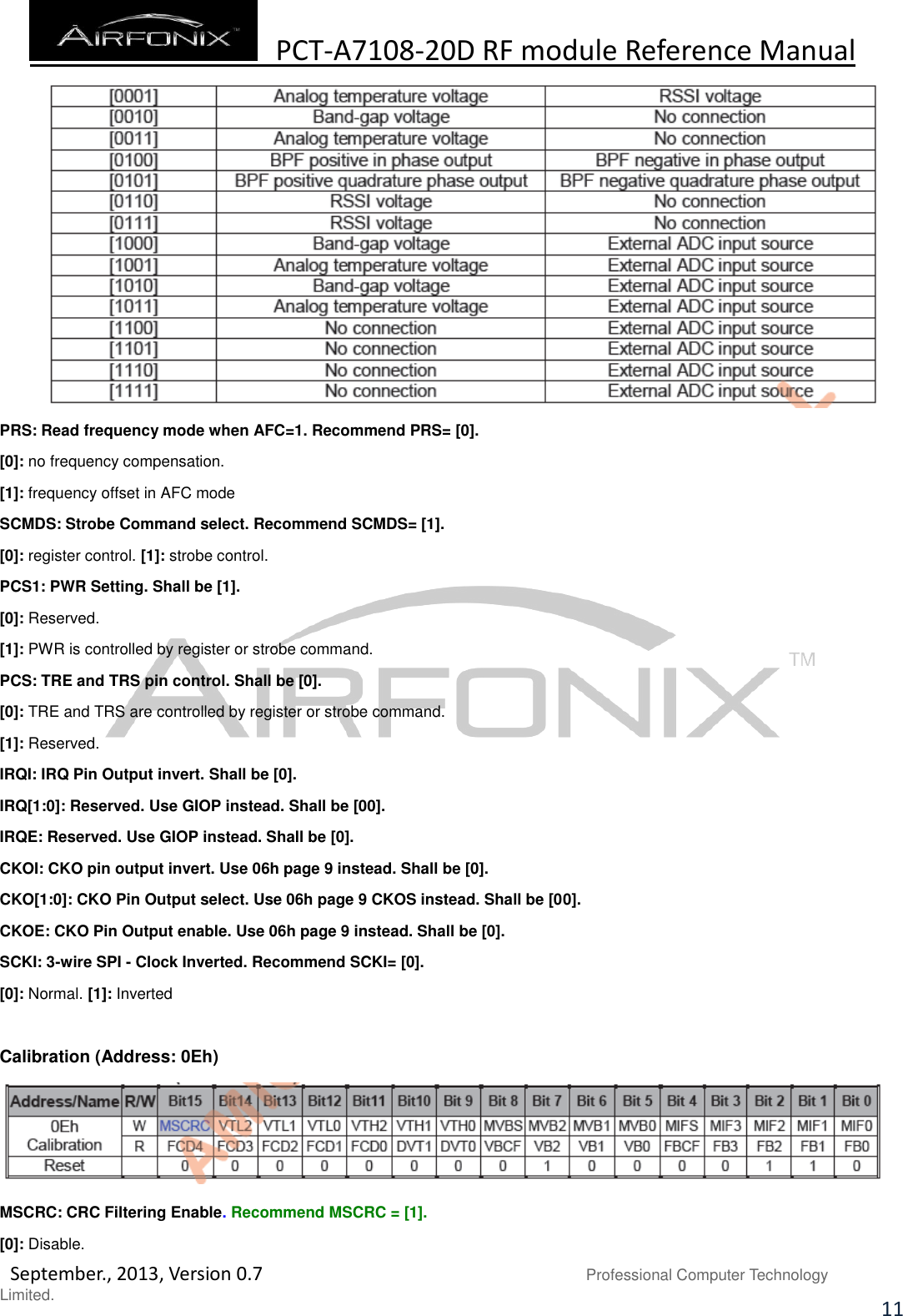  PCT-A7108-20D RF module Reference Manual   September., 2013, Version 0.7                               Professional Computer Technology Limited. 11  PRS: Read frequency mode when AFC=1. Recommend PRS= [0]. [0]: no frequency compensation. [1]: frequency offset in AFC mode SCMDS: Strobe Command select. Recommend SCMDS= [1]. [0]: register control. [1]: strobe control. PCS1: PWR Setting. Shall be [1]. [0]: Reserved. [1]: PWR is controlled by register or strobe command. PCS: TRE and TRS pin control. Shall be [0]. [0]: TRE and TRS are controlled by register or strobe command. [1]: Reserved. IRQI: IRQ Pin Output invert. Shall be [0]. IRQ[1:0]: Reserved. Use GIOP instead. Shall be [00]. IRQE: Reserved. Use GIOP instead. Shall be [0]. CKOI: CKO pin output invert. Use 06h page 9 instead. Shall be [0]. CKO[1:0]: CKO Pin Output select. Use 06h page 9 CKOS instead. Shall be [00]. CKOE: CKO Pin Output enable. Use 06h page 9 instead. Shall be [0]. SCKI: 3-wire SPI - Clock Inverted. Recommend SCKI= [0]. [0]: Normal. [1]: Inverted  Calibration (Address: 0Eh)  MSCRC: CRC Filtering Enable. Recommend MSCRC = [1]. [0]: Disable. 