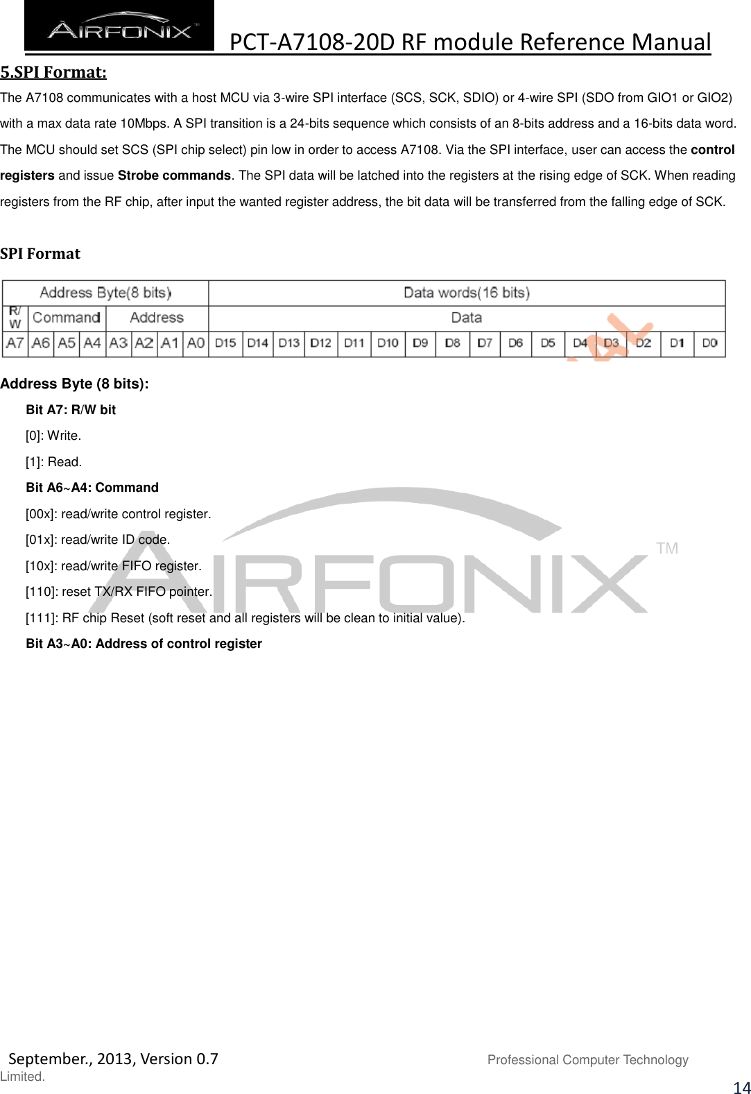  PCT-A7108-20D RF module Reference Manual   September., 2013, Version 0.7                               Professional Computer Technology Limited. 14 5.SPI Format: The A7108 communicates with a host MCU via 3-wire SPI interface (SCS, SCK, SDIO) or 4-wire SPI (SDO from GIO1 or GIO2) with a max data rate 10Mbps. A SPI transition is a 24-bits sequence which consists of an 8-bits address and a 16-bits data word. The MCU should set SCS (SPI chip select) pin low in order to access A7108. Via the SPI interface, user can access the control registers and issue Strobe commands. The SPI data will be latched into the registers at the rising edge of SCK. When reading registers from the RF chip, after input the wanted register address, the bit data will be transferred from the falling edge of SCK.  SPI Format  Address Byte (8 bits): Bit A7: R/W bit [0]: Write. [1]: Read. Bit A6~A4: Command [00x]: read/write control register. [01x]: read/write ID code. [10x]: read/write FIFO register. [110]: reset TX/RX FIFO pointer. [111]: RF chip Reset (soft reset and all registers will be clean to initial value). Bit A3~A0: Address of control register                