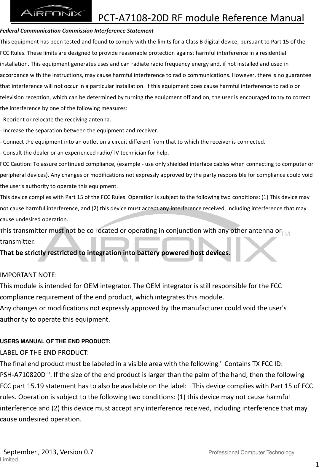  PCT-A7108-20D RF module Reference Manual   September., 2013, Version 0.7                               Professional Computer Technology Limited. 1 Federal Communication Commission Interference Statement This equipment has been tested and found to comply with the limits for a Class B digital device, pursuant to Part 15 of the FCC Rules. These limits are designed to provide reasonable protection against harmful interference in a residential installation. This equipment generates uses and can radiate radio frequency energy and, if not installed and used in accordance with the instructions, may cause harmful interference to radio communications. However, there is no guarantee that interference will not occur in a particular installation. If this equipment does cause harmful interference to radio or television reception, which can be determined by turning the equipment off and on, the user is encouraged to try to correct the interference by one of the following measures: - Reorient or relocate the receiving antenna. - Increase the separation between the equipment and receiver. - Connect the equipment into an outlet on a circuit different from that to which the receiver is connected. - Consult the dealer or an experienced radio/TV technician for help. FCC Caution: To assure continued compliance, (example - use only shielded interface cables when connecting to computer or peripheral devices). Any changes or modifications not expressly approved by the party responsible for compliance could void the user&apos;s authority to operate this equipment. This device complies with Part 15 of the FCC Rules. Operation is subject to the following two conditions: (1) This device may not cause harmful interference, and (2) this device must accept any interference received, including interference that may cause undesired operation. This transmitter must not be co-located or operating in conjunction with any other antenna or transmitter. That be strictly restricted to integration into battery powered host devices.  IMPORTANT NOTE: This module is intended for OEM integrator. The OEM integrator is still responsible for the FCC compliance requirement of the end product, which integrates this module. Any changes or modifications not expressly approved by the manufacturer could void the user&apos;s authority to operate this equipment.   USERS MANUAL OF THE END PRODUCT: LABEL OF THE END PRODUCT: The final end product must be labeled in a visible area with the following &quot; Contains TX FCC ID: PSH-A710820D &quot;. If the size of the end product is larger than the palm of the hand, then the following FCC part 15.19 statement has to also be available on the label:   This device complies with Part 15 of FCC rules. Operation is subject to the following two conditions: (1) this device may not cause harmful interference and (2) this device must accept any interference received, including interference that may cause undesired operation.       