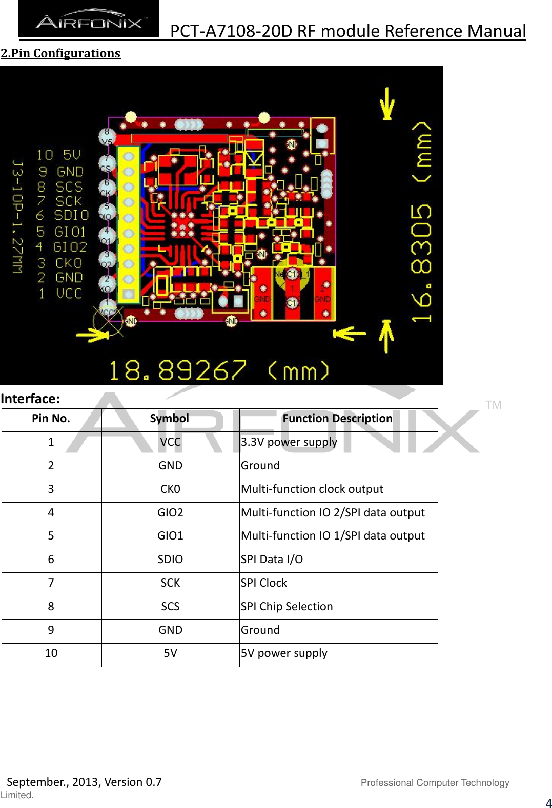  PCT-A7108-20D RF module Reference Manual   September., 2013, Version 0.7                               Professional Computer Technology Limited. 4 2.Pin Configurations  Interface: Pin No. Symbol Function Description 1 VCC 3.3V power supply 2 GND Ground 3 CK0 Multi-function clock output 4 GIO2 Multi-function IO 2/SPI data output 5 GIO1 Multi-function IO 1/SPI data output 6 SDIO SPI Data I/O 7 SCK SPI Clock 8 SCS SPI Chip Selection 9 GND Ground 10 5V 5V power supply      