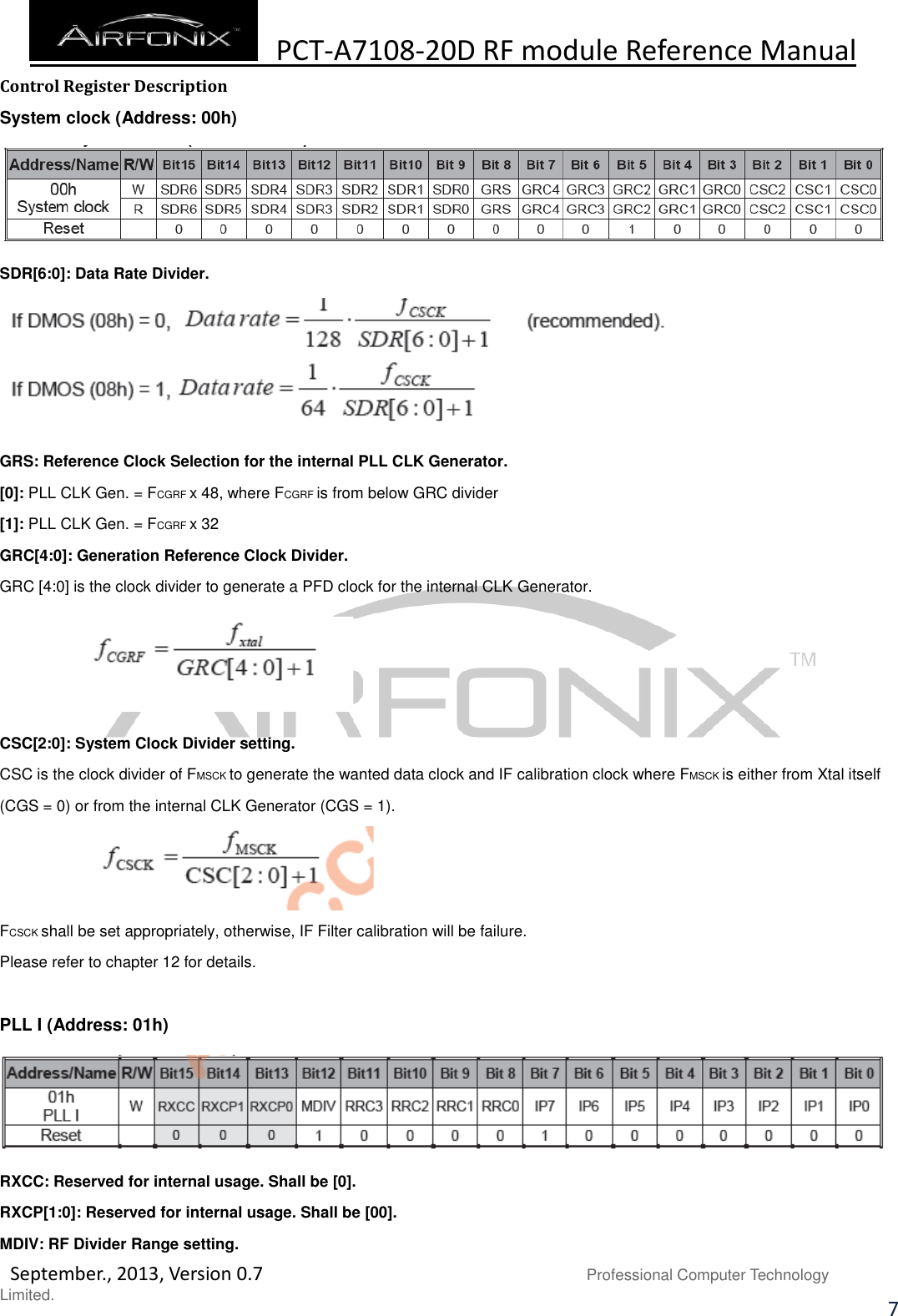  PCT-A7108-20D RF module Reference Manual   September., 2013, Version 0.7                               Professional Computer Technology Limited. 7 Control Register Description System clock (Address: 00h)  SDR[6:0]: Data Rate Divider.  GRS: Reference Clock Selection for the internal PLL CLK Generator. [0]: PLL CLK Gen. = FCGRF x 48, where FCGRF is from below GRC divider [1]: PLL CLK Gen. = FCGRF x 32 GRC[4:0]: Generation Reference Clock Divider. GRC [4:0] is the clock divider to generate a PFD clock for the internal CLK Generator.    CSC[2:0]: System Clock Divider setting. CSC is the clock divider of FMSCK to generate the wanted data clock and IF calibration clock where FMSCK is either from Xtal itself (CGS = 0) or from the internal CLK Generator (CGS = 1).  FCSCK shall be set appropriately, otherwise, IF Filter calibration will be failure. Please refer to chapter 12 for details.  PLL I (Address: 01h)  RXCC: Reserved for internal usage. Shall be [0]. RXCP[1:0]: Reserved for internal usage. Shall be [00]. MDIV: RF Divider Range setting. 