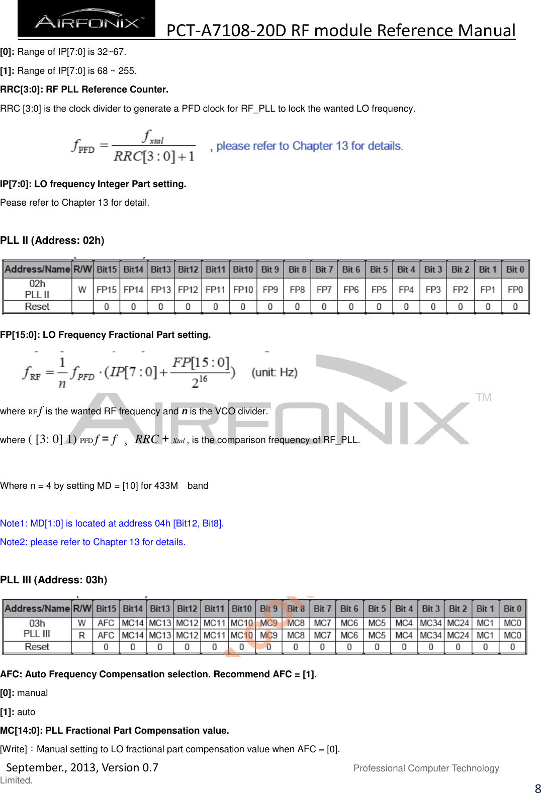  PCT-A7108-20D RF module Reference Manual   September., 2013, Version 0.7                               Professional Computer Technology Limited. 8 [0]: Range of IP[7:0] is 32~67. [1]: Range of IP[7:0] is 68 ~ 255. RRC[3:0]: RF PLL Reference Counter. RRC [3:0] is the clock divider to generate a PFD clock for RF_PLL to lock the wanted LO frequency.  IP[7:0]: LO frequency Integer Part setting. Pease refer to Chapter 13 for detail.  PLL II (Address: 02h)  FP[15:0]: LO Frequency Fractional Part setting.  where RF f is the wanted RF frequency and n is the VCO divider. where ( [3: 0] 1) PFD f = f  ¸ RRC + Xtal , is the comparison frequency of RF_PLL.  Where n = 4 by setting MD = [10] for 433M    band  Note1: MD[1:0] is located at address 04h [Bit12, Bit8]. Note2: please refer to Chapter 13 for details.  PLL III (Address: 03h)  AFC: Auto Frequency Compensation selection. Recommend AFC = [1]. [0]: manual [1]: auto MC[14:0]: PLL Fractional Part Compensation value. [Write]：Manual setting to LO fractional part compensation value when AFC = [0]. 