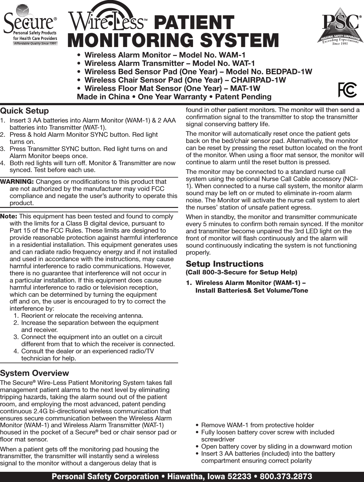 TM PATIENT MONITORING SYSTEM•  Wireless Alarm Monitor – Model No. WAM-1 •  Wireless Alarm Transmitter – Model No. WAT-1•  Wireless Bed Sensor Pad (One Year) – Model No. BEDPAD-1W•  Wireless Chair Sensor Pad (One Year) – CHAIRPAD-1W•  Wireless Floor Mat Sensor (One Year) – MAT-1WMade in China • One Year Warranty • Patent PendingQuick Setup1.  Insert 3 AA batteries into Alarm Monitor (WAM-1) &amp; 2 AAA batteries into Transmitter (WAT-1).2.  Press &amp; hold Alarm Monitor SYNC button. Red light  turns on.3.  Press Transmitter SYNC button. Red light turns on and Alarm Monitor beeps once.4.  Both red lights will turn off. Monitor &amp; Transmitter are now synced. Test before each use.WARNING: Changes or modiﬁcations to this product that are not authorized by the manufacturer may void FCC compliance and negate the user’s authority to operate this product.Note: This equipment has been tested and found to comply with the limits for a Class B digital device, pursuant to Part 15 of the FCC Rules. These limits are designed to provide reasonable protection against harmful interference in a residential installation. This equipment generates uses and can radiate radio frequency energy and if not installed and used in accordance with the instructions, may cause harmful interference to radio communications. However, there is no guarantee that interference will not occur in a particular installation. If this equipment does cause harmful interference to radio or television reception,  which can be determined by turning the equipment off and on, the user is encouraged to try to correct the interference by: 1. Reorient or relocate the receiving antenna.2. Increase the separation between the equipment  and receiver.3. Connect the equipment into an outlet on a circuit different from that to which the receiver is connected.4. Consult the dealer or an experienced radio/TV technician for help.System OverviewThe Secure® Wire-Less Patient Monitoring System takes fall management patient alarms to the next level by eliminating tripping hazards, taking the alarm sound out of the patient room, and employing the most advanced, patent pending continuous 2.4G bi-directional wireless communication that ensures secure communication between the Wireless Alarm Monitor (WAM-1) and Wireless Alarm Transmitter (WAT-1) housed in the pocket of a Secure® bed or chair sensor pad or ﬂoor mat sensor.When a patient gets off the monitoring pad housing the transmitter, the transmitter will instantly send a wireless signal to the monitor without a dangerous delay that is found in other patient monitors. The monitor will then send a conﬁrmation signal to the transmitter to stop the transmitter signal conserving battery life.The monitor will automatically reset once the patient gets back on the bed/chair sensor pad. Alternatively, the monitor can be reset by pressing the reset button located on the front of the monitor. When using a ﬂoor mat sensor, the monitor will continue to alarm until the reset button is pressed. The monitor may be connected to a standard nurse call system using the optional Nurse Call Cable accessory (NCI-1). When connected to a nurse call system, the monitor alarm sound may be left on or muted to eliminate in-room alarm noise. The Monitor will activate the nurse call system to alert the nurses’ station of unsafe patient egress.  When in standby, the monitor and transmitter communicate every 5 minutes to conﬁrm both remain synced. If the monitor and transmitter become unpaired the 3rd LED light on the front of monitor will ﬂash continuously and the alarm will sound continuously indicating the system is not functioning properly.  Setup Instructions  (Call 800-3-Secure for Setup Help)1.  Wireless Alarm Monitor (WAM-1) –  Install Batteries&amp; Set Volume/Tone•  Remove WAM-1 from protective holder•  Fully loosen battery cover screw with included screwdriver•  Open battery cover by sliding in a downward motion•  Insert 3 AA batteries (included) into the battery compartment ensuring correct polarityPersonal Safety Corporation • Hiawatha, Iowa 52233 • 800.373.2873