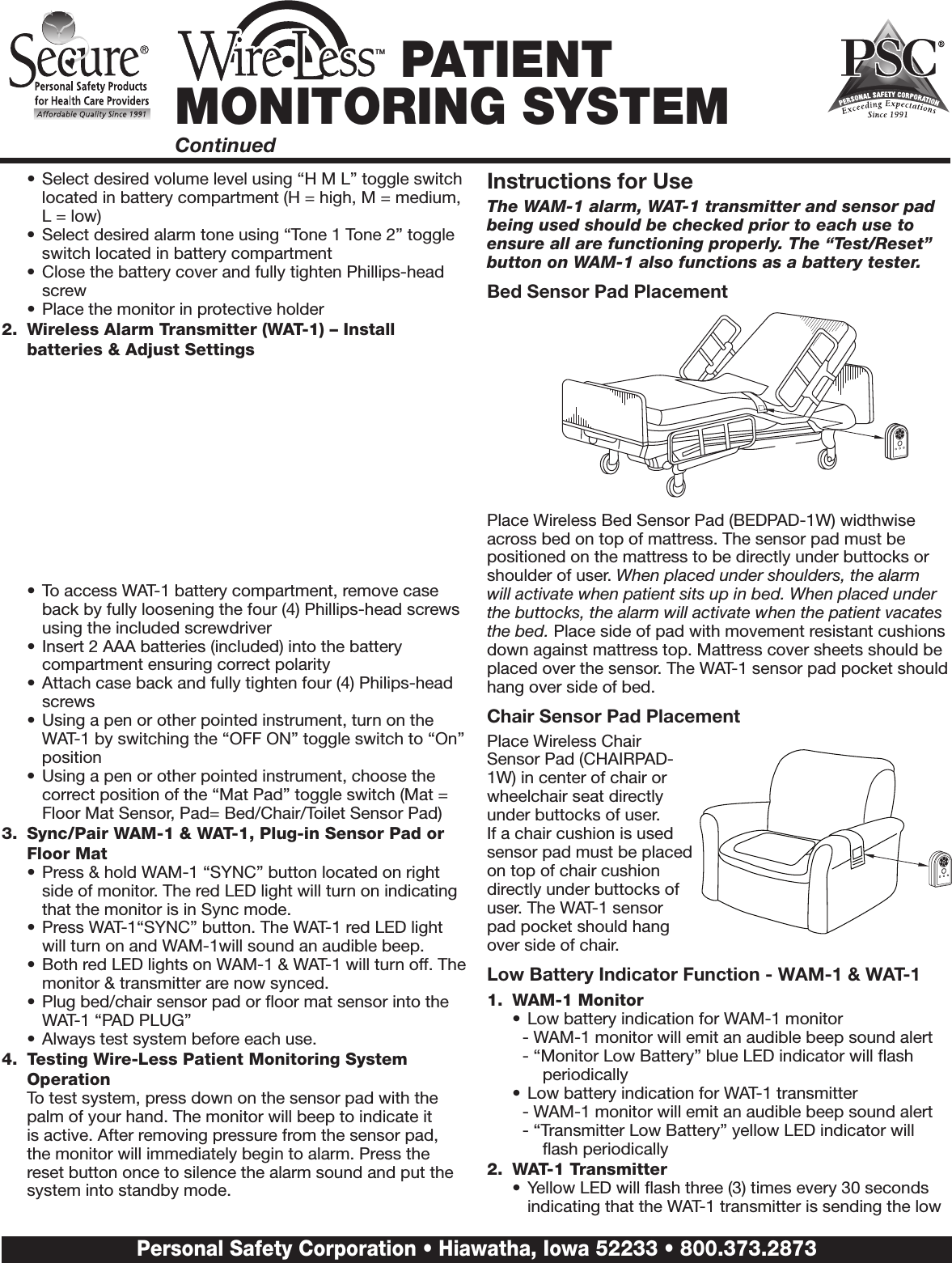 •  Select desired volume level using “H M L” toggle switch located in battery compartment (H = high, M = medium, L = low)•  Select desired alarm tone using “Tone 1 Tone 2” toggle switch located in battery compartment •  Close the battery cover and fully tighten Phillips-head screw•  Place the monitor in protective holder2.  Wireless Alarm Transmitter (WAT-1) – Install batteries &amp; Adjust Settings•  To access WAT-1 battery compartment, remove case back by fully loosening the four (4) Phillips-head screws using the included screwdriver•  Insert 2 AAA batteries (included) into the battery compartment ensuring correct polarity•  Attach case back and fully tighten four (4) Philips-head screws•  Using a pen or other pointed instrument, turn on the WAT-1 by switching the “OFF ON” toggle switch to “On” position•  Using a pen or other pointed instrument, choose the correct position of the “Mat Pad” toggle switch (Mat = Floor Mat Sensor, Pad= Bed/Chair/Toilet Sensor Pad)3.  Sync/Pair WAM-1 &amp; WAT-1, Plug-in Sensor Pad or Floor Mat•  Press &amp; hold WAM-1 “SYNC” button located on right side of monitor. The red LED light will turn on indicating that the monitor is in Sync mode.•  Press WAT-1“SYNC” button. The WAT-1 red LED light will turn on and WAM-1will sound an audible beep.•  Both red LED lights on WAM-1 &amp; WAT-1 will turn off. The monitor &amp; transmitter are now synced.•  Plug bed/chair sensor pad or ﬂoor mat sensor into the WAT-1 “PAD PLUG” •  Always test system before each use.4.  Testing Wire-Less Patient Monitoring System Operation  To test system, press down on the sensor pad with the palm of your hand. The monitor will beep to indicate it is active. After removing pressure from the sensor pad, the monitor will immediately begin to alarm. Press the reset button once to silence the alarm sound and put the system into standby mode. Instructions for UseThe WAM-1 alarm, WAT-1 transmitter and sensor pad being used should be checked prior to each use to ensure all are functioning properly. The “Test/Reset” button on WAM-1 also functions as a battery tester.Bed Sensor Pad PlacementPlace Wireless Bed Sensor Pad (BEDPAD-1W) widthwise across bed on top of mattress. The sensor pad must be positioned on the mattress to be directly under buttocks or shoulder of user. When placed under shoulders, the alarm will activate when patient sits up in bed. When placed under the buttocks, the alarm will activate when the patient vacates the bed. Place side of pad with movement resistant cushions down against mattress top. Mattress cover sheets should be placed over the sensor. The WAT-1 sensor pad pocket should hang over side of bed.Chair Sensor Pad PlacementPlace Wireless Chair Sensor Pad (CHAIRPAD-1W) in center of chair or wheelchair seat directly under buttocks of user. If a chair cushion is used sensor pad must be placed on top of chair cushion directly under buttocks of user. The WAT-1 sensor pad pocket should hang over side of chair.Low Battery Indicator Function - WAM-1 &amp; WAT-11.  WAM-1 Monitor•  Low battery indication for WAM-1 monitor- WAM-1 monitor will emit an audible beep sound alert- “Monitor Low Battery” blue LED indicator will ﬂash periodically•  Low battery indication for WAT-1 transmitter- WAM-1 monitor will emit an audible beep sound alert- “Transmitter Low Battery” yellow LED indicator will ﬂash periodically2.  WAT-1 Transmitter•  Yellow LED will ﬂash three (3) times every 30 seconds indicating that the WAT-1 transmitter is sending the low TM PATIENT MONITORING SYSTEMContinuedPersonal Safety Corporation • Hiawatha, Iowa 52233 • 800.373.2873