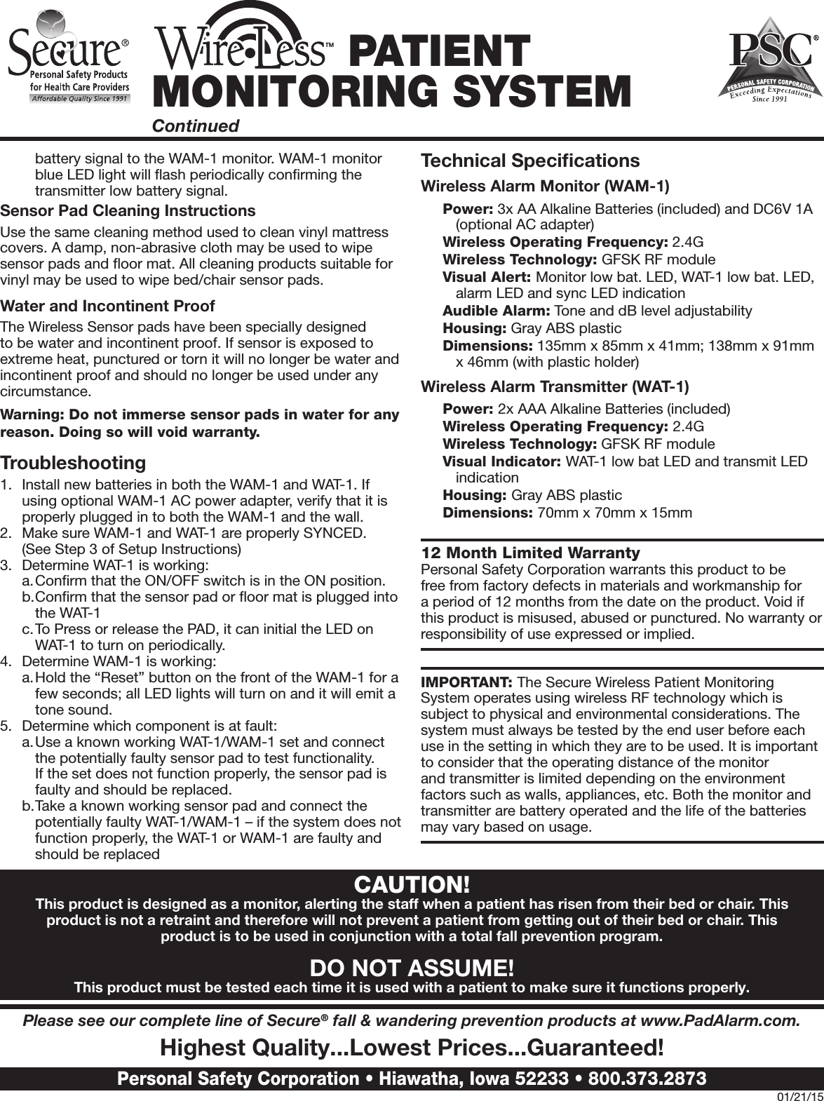 battery signal to the WAM-1 monitor. WAM-1 monitor blue LED light will ﬂash periodically conﬁrming the transmitter low battery signal. Sensor Pad Cleaning InstructionsUse the same cleaning method used to clean vinyl mattress covers. A damp, non-abrasive cloth may be used to wipe sensor pads and ﬂoor mat. All cleaning products suitable for vinyl may be used to wipe bed/chair sensor pads. Water and Incontinent ProofThe Wireless Sensor pads have been specially designed to be water and incontinent proof. If sensor is exposed to extreme heat, punctured or torn it will no longer be water and incontinent proof and should no longer be used under any circumstance. Warning: Do not immerse sensor pads in water for any reason. Doing so will void warranty.Troubleshooting1.  Install new batteries in both the WAM-1 and WAT-1. If using optional WAM-1 AC power adapter, verify that it is properly plugged in to both the WAM-1 and the wall.2.  Make sure WAM-1 and WAT-1 are properly SYNCED.  (See Step 3 of Setup Instructions)3.  Determine WAT-1 is working:a. Conﬁrm that the ON/OFF switch is in the ON position.b. Conﬁrm that the sensor pad or ﬂoor mat is plugged into the WAT-1c. To Press or release the PAD, it can initial the LED on WAT-1 to turn on periodically. 4.  Determine WAM-1 is working:a. Hold the “Reset” button on the front of the WAM-1 for a few seconds; all LED lights will turn on and it will emit a tone sound.5.  Determine which component is at fault:a. Use a known working WAT-1/WAM-1 set and connect the potentially faulty sensor pad to test functionality. If the set does not function properly, the sensor pad is faulty and should be replaced.b. Take a known working sensor pad and connect the potentially faulty WAT-1/WAM-1 – if the system does not function properly, the WAT-1 or WAM-1 are faulty and should be replacedTechnical SpeciﬁcationsWireless Alarm Monitor (WAM-1)Power: 3x AA Alkaline Batteries (included) and DC6V 1A (optional AC adapter)Wireless Operating Frequency: 2.4GWireless Technology: GFSK RF moduleVisual Alert: Monitor low bat. LED, WAT-1 low bat. LED, alarm LED and sync LED indicationAudible Alarm: Tone and dB level adjustability Housing: Gray ABS plasticDimensions: 135mm x 85mm x 41mm; 138mm x 91mm x 46mm (with plastic holder)Wireless Alarm Transmitter (WAT-1) Power: 2x AAA Alkaline Batteries (included)Wireless Operating Frequency: 2.4GWireless Technology: GFSK RF moduleVisual Indicator: WAT-1 low bat LED and transmit LED indicationHousing: Gray ABS plasticDimensions: 70mm x 70mm x 15mm12 Month Limited Warranty Personal Safety Corporation warrants this product to be free from factory defects in materials and workmanship for a period of 12 months from the date on the product. Void if this product is misused, abused or punctured. No warranty or responsibility of use expressed or implied.IMPORTANT: The Secure Wireless Patient Monitoring System operates using wireless RF technology which is subject to physical and environmental considerations. The system must always be tested by the end user before each use in the setting in which they are to be used. It is important to consider that the operating distance of the monitor and transmitter is limited depending on the environment factors such as walls, appliances, etc. Both the monitor and transmitter are battery operated and the life of the batteries may vary based on usage. TM PATIENT MONITORING SYSTEMContinuedPlease see our complete line of Secure® fall &amp; wandering prevention products at www.PadAlarm.com. Highest Quality...Lowest Prices...Guaranteed!Personal Safety Corporation • Hiawatha, Iowa 52233 • 800.373.287301/21/15CAUTION!This product is designed as a monitor, alerting the staff when a patient has risen from their bed or chair. This product is not a retraint and therefore will not prevent a patient from getting out of their bed or chair. This product is to be used in conjunction with a total fall prevention program.DO NOT ASSUME!This product must be tested each time it is used with a patient to make sure it functions properly.
