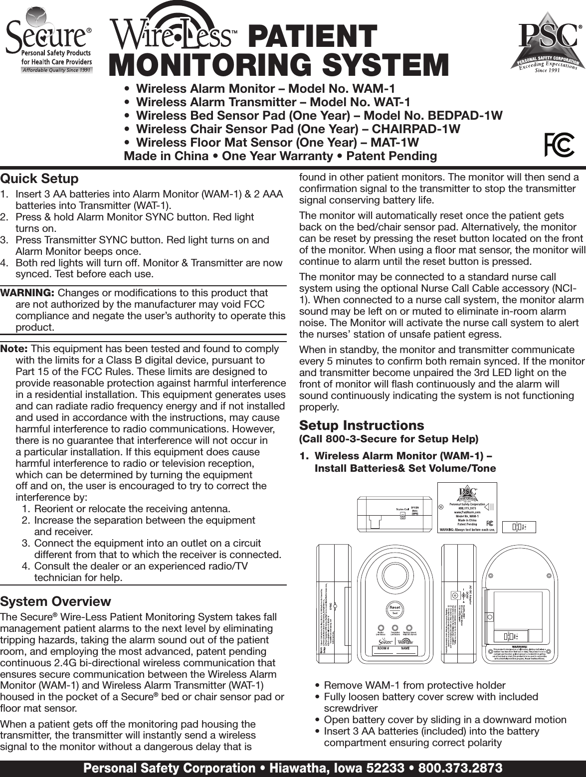 TM PATIENT MONITORING SYSTEM•  Wireless Alarm Monitor – Model No. WAM-1 •  Wireless Alarm Transmitter – Model No. WAT-1•  Wireless Bed Sensor Pad (One Year) – Model No. BEDPAD-1W•  Wireless Chair Sensor Pad (One Year) – CHAIRPAD-1W•  Wireless Floor Mat Sensor (One Year) – MAT-1WMade in China • One Year Warranty • Patent PendingQuick Setup1.  Insert 3 AA batteries into Alarm Monitor (WAM-1) &amp; 2 AAA batteries into Transmitter (WAT-1).2.  Press &amp; hold Alarm Monitor SYNC button. Red light  turns on.3.  Press Transmitter SYNC button. Red light turns on and Alarm Monitor beeps once.4.  Both red lights will turn off. Monitor &amp; Transmitter are now synced. Test before each use.WARNING: Changes or modiﬁcations to this product that are not authorized by the manufacturer may void FCC compliance and negate the user’s authority to operate this product.Note: This equipment has been tested and found to comply with the limits for a Class B digital device, pursuant to Part 15 of the FCC Rules. These limits are designed to provide reasonable protection against harmful interference in a residential installation. This equipment generates uses and can radiate radio frequency energy and if not installed and used in accordance with the instructions, may cause harmful interference to radio communications. However, there is no guarantee that interference will not occur in a particular installation. If this equipment does cause harmful interference to radio or television reception,  which can be determined by turning the equipment off and on, the user is encouraged to try to correct the interference by: 1. Reorient or relocate the receiving antenna.2. Increase the separation between the equipment  and receiver.3. Connect the equipment into an outlet on a circuit different from that to which the receiver is connected.4. Consult the dealer or an experienced radio/TV technician for help.System OverviewThe Secure® Wire-Less Patient Monitoring System takes fall management patient alarms to the next level by eliminating tripping hazards, taking the alarm sound out of the patient room, and employing the most advanced, patent pending continuous 2.4G bi-directional wireless communication that ensures secure communication between the Wireless Alarm Monitor (WAM-1) and Wireless Alarm Transmitter (WAT-1) housed in the pocket of a Secure® bed or chair sensor pad or ﬂoor mat sensor.When a patient gets off the monitoring pad housing the transmitter, the transmitter will instantly send a wireless signal to the monitor without a dangerous delay that is found in other patient monitors. The monitor will then send a conﬁrmation signal to the transmitter to stop the transmitter signal conserving battery life.The monitor will automatically reset once the patient gets back on the bed/chair sensor pad. Alternatively, the monitor can be reset by pressing the reset button located on the front of the monitor. When using a ﬂoor mat sensor, the monitor will continue to alarm until the reset button is pressed. The monitor may be connected to a standard nurse call system using the optional Nurse Call Cable accessory (NCI-1). When connected to a nurse call system, the monitor alarm sound may be left on or muted to eliminate in-room alarm noise. The Monitor will activate the nurse call system to alert the nurses’ station of unsafe patient egress.  When in standby, the monitor and transmitter communicate every 5 minutes to conﬁrm both remain synced. If the monitor and transmitter become unpaired the 3rd LED light on the front of monitor will ﬂash continuously and the alarm will sound continuously indicating the system is not functioning properly.  Setup Instructions  (Call 800-3-Secure for Setup Help)1.  Wireless Alarm Monitor (WAM-1) –  Install Batteries&amp; Set Volume/Tone•  Remove WAM-1 from protective holder•  Fully loosen battery cover screw with included screwdriver•  Open battery cover by sliding in a downward motion•  Insert 3 AA batteries (included) into the battery compartment ensuring correct polarityPersonal Safety Corporation • Hiawatha, Iowa 52233 • 800.373.2873