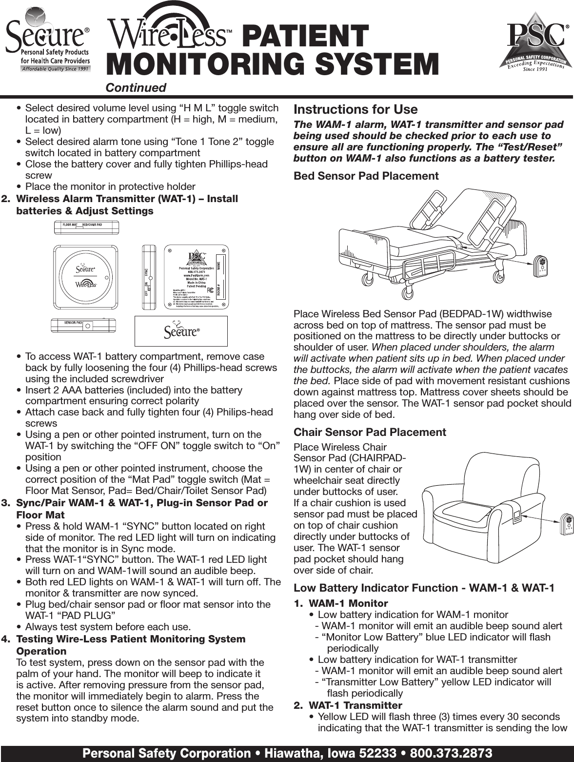 •  Select desired volume level using “H M L” toggle switch located in battery compartment (H = high, M = medium, L = low)•  Select desired alarm tone using “Tone 1 Tone 2” toggle switch located in battery compartment •  Close the battery cover and fully tighten Phillips-head screw•  Place the monitor in protective holder2.  Wireless Alarm Transmitter (WAT-1) – Install batteries &amp; Adjust Settings•  To access WAT-1 battery compartment, remove case back by fully loosening the four (4) Phillips-head screws using the included screwdriver•  Insert 2 AAA batteries (included) into the battery compartment ensuring correct polarity•  Attach case back and fully tighten four (4) Philips-head screws•  Using a pen or other pointed instrument, turn on the WAT-1 by switching the “OFF ON” toggle switch to “On” position•  Using a pen or other pointed instrument, choose the correct position of the “Mat Pad” toggle switch (Mat = Floor Mat Sensor, Pad= Bed/Chair/Toilet Sensor Pad)3.  Sync/Pair WAM-1 &amp; WAT-1, Plug-in Sensor Pad or Floor Mat•  Press &amp; hold WAM-1 “SYNC” button located on right side of monitor. The red LED light will turn on indicating that the monitor is in Sync mode.•  Press WAT-1“SYNC” button. The WAT-1 red LED light will turn on and WAM-1will sound an audible beep.•  Both red LED lights on WAM-1 &amp; WAT-1 will turn off. The monitor &amp; transmitter are now synced.•  Plug bed/chair sensor pad or ﬂoor mat sensor into the WAT-1 “PAD PLUG” •  Always test system before each use.4.  Testing Wire-Less Patient Monitoring System Operation  To test system, press down on the sensor pad with the palm of your hand. The monitor will beep to indicate it is active. After removing pressure from the sensor pad, the monitor will immediately begin to alarm. Press the reset button once to silence the alarm sound and put the system into standby mode. Instructions for UseThe WAM-1 alarm, WAT-1 transmitter and sensor pad being used should be checked prior to each use to ensure all are functioning properly. The “Test/Reset” button on WAM-1 also functions as a battery tester.Bed Sensor Pad PlacementPlace Wireless Bed Sensor Pad (BEDPAD-1W) widthwise across bed on top of mattress. The sensor pad must be positioned on the mattress to be directly under buttocks or shoulder of user. When placed under shoulders, the alarm will activate when patient sits up in bed. When placed under the buttocks, the alarm will activate when the patient vacates the bed. Place side of pad with movement resistant cushions down against mattress top. Mattress cover sheets should be placed over the sensor. The WAT-1 sensor pad pocket should hang over side of bed.Chair Sensor Pad PlacementPlace Wireless Chair Sensor Pad (CHAIRPAD-1W) in center of chair or wheelchair seat directly under buttocks of user. If a chair cushion is used sensor pad must be placed on top of chair cushion directly under buttocks of user. The WAT-1 sensor pad pocket should hang over side of chair.Low Battery Indicator Function - WAM-1 &amp; WAT-11.  WAM-1 Monitor•  Low battery indication for WAM-1 monitor- WAM-1 monitor will emit an audible beep sound alert- “Monitor Low Battery” blue LED indicator will ﬂash periodically•  Low battery indication for WAT-1 transmitter- WAM-1 monitor will emit an audible beep sound alert- “Transmitter Low Battery” yellow LED indicator will ﬂash periodically2.  WAT-1 Transmitter•  Yellow LED will ﬂash three (3) times every 30 seconds indicating that the WAT-1 transmitter is sending the low TM PATIENT MONITORING SYSTEMContinuedPersonal Safety Corporation • Hiawatha, Iowa 52233 • 800.373.2873