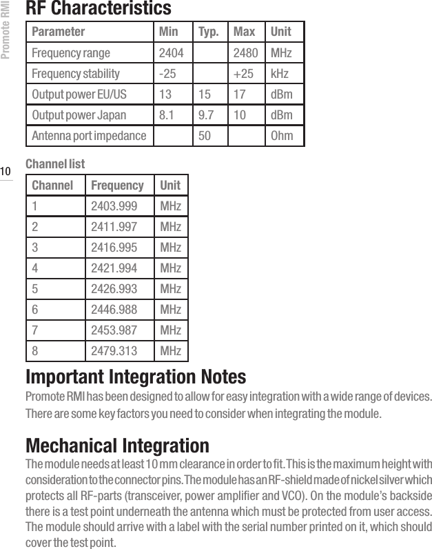 Promote RMI 10www.profoto.comRF CharacteristicsParameter Min Typ. Max UnitFrequency range 2404 2480 MHzFrequency stability -25 +25 kHzOutput power EU/US 13 15 17 dBmOutput power Japan 8.1 9.7 10 dBmAntenna port impedance 50 OhmChannel listChannel Frequency Unit12403.999 MHz22411.997 MHz32416.995 MHz42421.994 MHz52426.993 MHz62446.988 MHz72453.987 MHz82479.313 MHzImportant Integration NotesPromote RMI has been designed to allow for easy integration with a wide range of devices. There are some key factors you need to consider when integrating the module.Mechanical IntegrationThe module needs at least 10 mm clearance in order to fit. This is the maximum height with consideration to the connector pins. The module has an RF-shield made of nickel silver which protects all RF-parts (transceiver, power amplifier and VCO). On the module&rsquo;s backside there is a test point underneath the antenna which must be protected from user access.  The module should arrive with a label with the serial number printed on it, which should cover the test point.