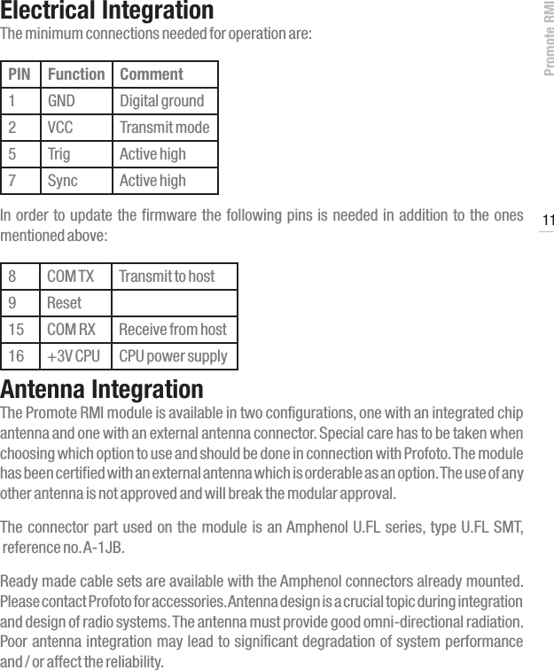 Promote RMI11www.profoto.comElectrical IntegrationThe minimum connections needed for operation are:PIN Function Comment1 GND Digital ground2 VCC Transmit mode5 Trig Active high7 Sync Active highIn order to update the firmware the following pins is needed in addition to the ones mentioned above:8 COM TX Transmit to host9 Reset15 COM RX Receive from host16 +3V CPU CPU power supplyAntenna IntegrationThe Promote RMI module is available in two configurations, one with an integrated chip antenna and one with an external antenna connector. Special care has to be taken when choosing which option to use and should be done in connection with Profoto. The module has been certified with an external antenna which is orderable as an option. The use of any other antenna is not approved and will break the modular approval. The connector part used on the module is an Amphenol U.FL series, type U.FL SMT,  reference no. A-1JB. Ready made cable sets are available with the Amphenol connectors already mounted. Please contact Profoto for accessories. Antenna design is a crucial topic during integration and design of radio systems. The antenna must provide good omni-directional radiation. Poor antenna integration may lead to significant degradation of system performance  and / or affect the reliability.