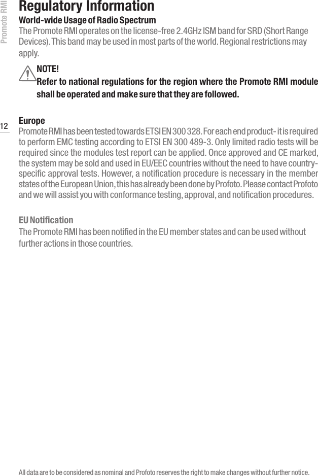 Promote RMI 12www.profoto.comRegulatory InformationWorld-wide Usage of Radio SpectrumThe Promote RMI operates on the license-free 2.4GHz ISM band for SRD (Short Range Devices). This band may be used in most parts of the world. Regional restrictions may apply.All data are to be considered as nominal and Profoto reserves the right to make changes without further notice.NOTE!Refer to national regulations for the region where the Promote RMI module shall be operated and make sure that they are followed.EuropePromote RMI has been tested towards ETSI EN 300 328. For each end product- it is required to perform EMC testing according to ETSI EN 300 489-3. Only limited radio tests will be required since the modules test report can be applied. Once approved and CE marked, the system may be sold and used in EU/EEC countries without the need to have country-specific approval tests. However, a notification procedure is necessary in the member states of the European Union, this has already been done by Profoto. Please contact Profoto and we will assist you with conformance testing, approval, and notification procedures.EU NotificationThe Promote RMI has been notified in the EU member states and can be used without further actions in those countries. 