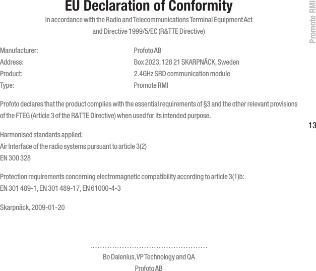 Promote RMI13www.profoto.comEU Declaration of ConformityIn accordance with the Radio and Telecommunications Terminal Equipment Act  and Directive 1999/5/EC (R&amp;TTE Directive)Manufacturer:  Profoto AB Address:  Box 2023, 128 21 SKARPN&Auml;CK, Sweden Product:  2.4GHz SRD communication module Type:  Promote RMIProfoto declares that the product complies with the essential requirements of &sect;3 and the other relevant provisions of the FTEG (Article 3 of the R&amp;TTE Directive) when used for its intended purpose.Harmonised standards applied: Air Interface of the radio systems pursuant to article 3(2) EN 300 328Protection requirements concerning electromagnetic compatibility according to article 3(1)b: EN 301 489-1, EN 301 489-17, EN 61000-4-3Skarpn&auml;ck, 2009-01-20&hellip;&hellip;&hellip;&hellip;&hellip;&hellip;&hellip;&hellip;&hellip;&hellip;&hellip;&hellip;&hellip;&hellip;&hellip;&hellip; Bo Dalenius, VP Technology and QA Profoto AB