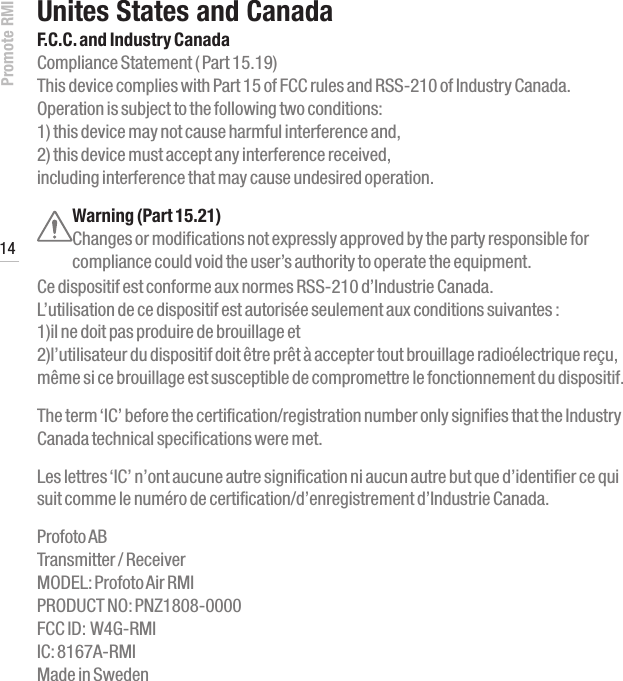 Promote RMI 14www.profoto.comUnites States and CanadaF.C.C. and Industry CanadaCompliance Statement ( Part 15.19)  This device complies with Part 15 of FCC rules and RSS-210 of Industry Canada.  Operation is subject to the following two conditions:  1) this device may not cause harmful interference and,  2) this device must accept any interference received, including interference that may cause undesired operation.Warning (Part 15.21)  Changes or modifications not expressly approved by the party responsible for compliance could void the user&rsquo;s authority to operate the equipment. Ce dispositif est conforme aux normes RSS-210 d&rsquo;Industrie Canada.  L&rsquo;utilisation de ce dispositif est autoris&eacute;e seulement aux conditions suivantes :  1)il ne doit pas produire de brouillage et  2)l&rsquo;utilisateur du dispositif doit &ecirc;tre pr&ecirc;t &agrave; accepter tout brouillage radio&eacute;lectrique re&ccedil;u, m&ecirc;me si ce brouillage est susceptible de compromettre le fonctionnement du dispositif. The term &lsquo;IC&rsquo; before the certification/registration number only signifies that the Industry Canada technical specifications were met. Les lettres &lsquo;IC&rsquo; n&rsquo;ont aucune autre signification ni aucun autre but que d&rsquo;identifier ce qui suit comme le num&eacute;ro de certification/d&rsquo;enregistrement d&rsquo;Industrie Canada.  Profoto AB  Transmitter / Receiver  MODEL: Profoto Air RMI PRODUCT NO: PNZ1808-0000 FCC ID:  W4G-RMI IC: 8167A-RMI Made in Sweden
