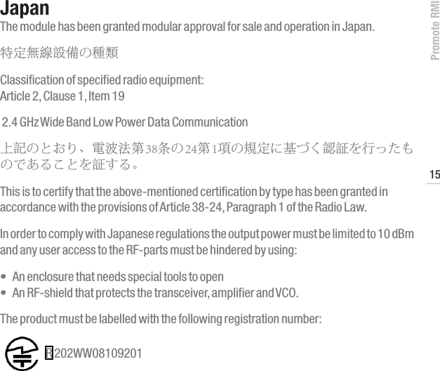 Promote RMI15www.profoto.comJapanThe module has been granted modular approval for sale and operation in Japan.特定無線設備の種類 Classification of specified radio equipment: Article 2, Clause 1, Item 19   2.4 GHz Wide Band Low Power Data Communication上記のとおり、電波法第 38条の 24第 1項の規定に基づく認証を行ったものであることを証する。 This is to certify that the above-mentioned certification by type has been granted in accordance with the provisions of Article 38-24, Paragraph 1 of the Radio Law.In order to comply with Japanese regulations the output power must be limited to 10 dBm and any user access to the RF-parts must be hindered by using:&bull; Anenclosurethatneedsspecialtoolstoopen &bull; AnRF-shieldthatprotectsthetransceiver,amplifierandVCO.The product must be labelled with the following registration number:  R 202WW08109201