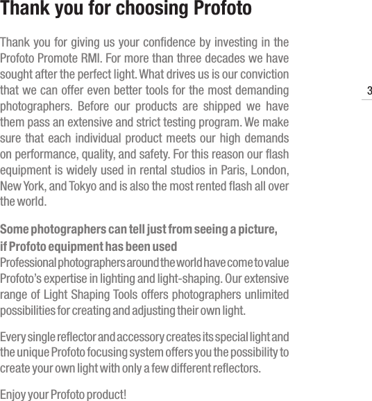 Promote RMI3www.profoto.comThank you for choosing Profoto Thank you for giving us your confidence by investing in the Profoto Promote RMI. For more than three decades we have sought after the perfect light. What drives us is our conviction that we can offer even better tools for the most demanding photographers.  Before  our  products  are  shipped  we  have them pass an extensive and strict testing program. We make sure that each individual product meets our high demands on performance, quality, and safety. For this reason our flash equipment is widely used in rental studios in Paris, London, New York, and Tokyo and is also the most rented flash all over the world.Some photographers can tell just from seeing a picture,if Profoto equipment has been usedProfessional photographers around the world have come to value Profoto&rsquo;s expertise in lighting and light-shaping. Our extensive range of Light Shaping Tools offers photographers unlimited possibilities for creating and adjusting their own light.Every single reflector and accessory creates its special light and the unique Profoto focusing system offers you the possibility to create your own light with only a few different reflectors.Enjoy your Profoto product!