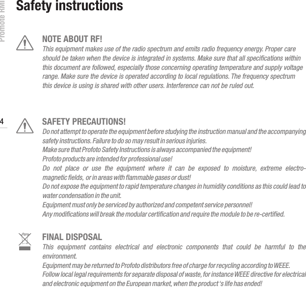 Promote RMI 4www.profoto.comNOTE ABOUT RF!This equipment makes use of the radio spectrum and emits radio frequency energy. Proper care should be taken when the device is integrated in systems. Make sure that all speciﬁcations within this document are followed, especially those concerning operating temperature and supply voltage range. Make sure the device is operated according to local regulations. The frequency spectrum this device is using is shared with other users. Interference can not be ruled out.SAFETY PRECAUTIONS!Do not attempt to operate the equipment before studying the instruction manual and the accompanying safety instructions. Failure to do so may result in serious injuries. Make sure that Profoto Safety Instructions is always accompanied the equipment!Profoto products are intended for professional use!Do  not  place  or  use  the  equipment  where  it  can  be  exposed  to  moisture,  extreme  electro- magnetic fields,  or in areas with flammable gases or dust!Do not expose the equipment to rapid temperature changes in humidity conditions as this could lead to water condensation in the unit.Equipment must only be serviced by authorized and competent service personnel! Any modifications will break the modular certification and require the module to be re-certified.FINAL DISPOSALThis  equipment  contains  electrical  and  electronic  components  that  could  be  harmful  to  the environment.Equipment may be returned to Profoto distributors free of charge for recycling according to WEEE.Follow local legal requirements for separate disposal of waste, for instance WEEE directive for electrical and electronic equipment on the European market, when the product &lsquo;s life has ended!Safety instructions
