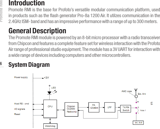 Promote RMI 6www.profoto.comIntroductionPromote RMI is the base for Profoto&rsquo;s versatile modular communication platform, used in products such as the flash generator Pro-8a 1200 Air. It utilzes communication in the 2.4GHz ISM- band and has an impressive performance with a range of up to 300 meters.General Description The Promote RMI module is powered by an 8-bit micro processor with a radio transceiver from Chipcon and features a complete feature set for wireless interaction with the Profoto Air range of professional studio equipment. The module has a 3V UART for interaction with a wide range of devices including computers and other microcontrollers.System Diagram