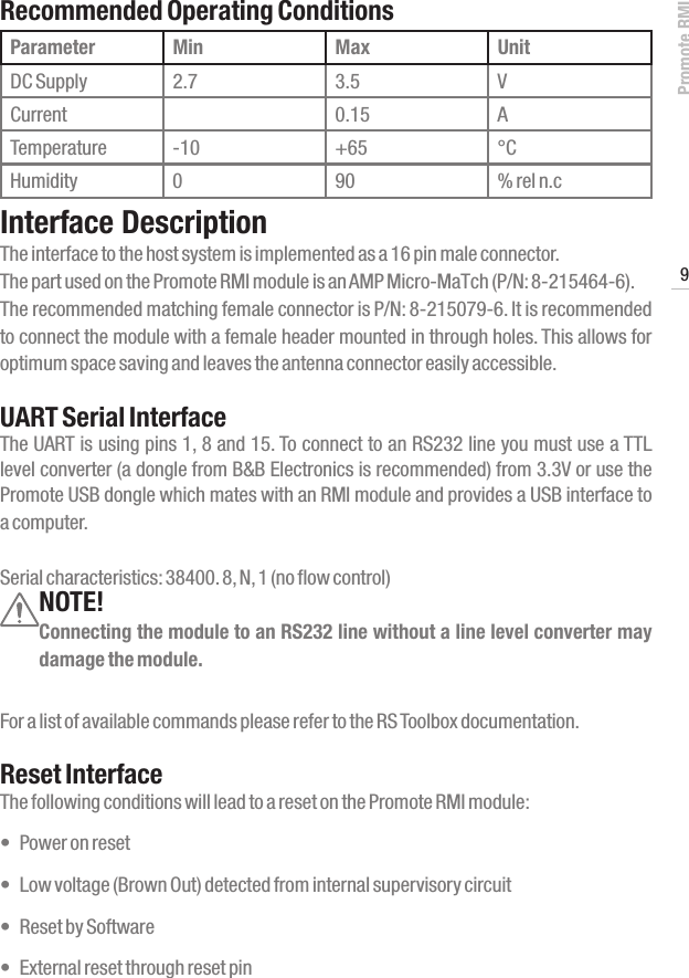 Promote RMI9www.profoto.comRecommended Operating ConditionsParameter Min Max UnitDC Supply 2.7 3.5 VCurrent 0.15 ATemperature -10 +65 &deg;CHumidity 0 90 % rel n.cInterface DescriptionThe interface to the host system is implemented as a 16 pin male connector.  The part used on the Promote RMI module is an AMP Micro-MaTch (P/N: 8-215464-6).The recommended matching female connector is P/N: 8-215079-6. It is recommended to connect the module with a female header mounted in through holes. This allows for optimum space saving and leaves the antenna connector easily accessible.UART Serial InterfaceThe UART is using pins 1, 8 and 15. To connect to an RS232 line you must use a TTL level converter (a dongle from B&amp;B Electronics is recommended) from 3.3V or use the Promote USB dongle which mates with an RMI module and provides a USB interface to a computer.Serial characteristics: 38400. 8, N, 1 (no flow control)NOTE!Connecting the module to an RS232 line without a line level converter may damage the module.For a list of available commands please refer to the RS Toolbox documentation.Reset InterfaceThe following conditions will lead to a reset on the Promote RMI module:&bull; Poweronreset&bull; Lowvoltage(BrownOut)detectedfrominternalsupervisorycircuit&bull; ResetbySoftware&bull; Externalresetthroughresetpin