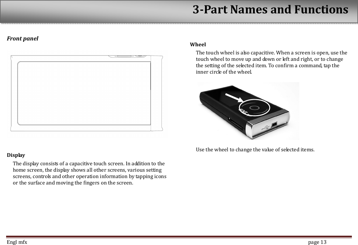  Engl mfx        page 13 Front panel    Display The display consists of a capacitive touch screen. In addition to the home screen, the display shows all other screens, various setting screens, controls and other operation information by tapping icons or the surface and moving the fingers on the screen.  Wheel   The touch wheel is also capacitive. When a screen is open, use the touch wheel to move up and down or left and right, or to change the setting of the selected item. To confirm a command, tap the inner circle of the wheel.      Use the wheel to change the value of selected items.     3-Part Names and Functions 