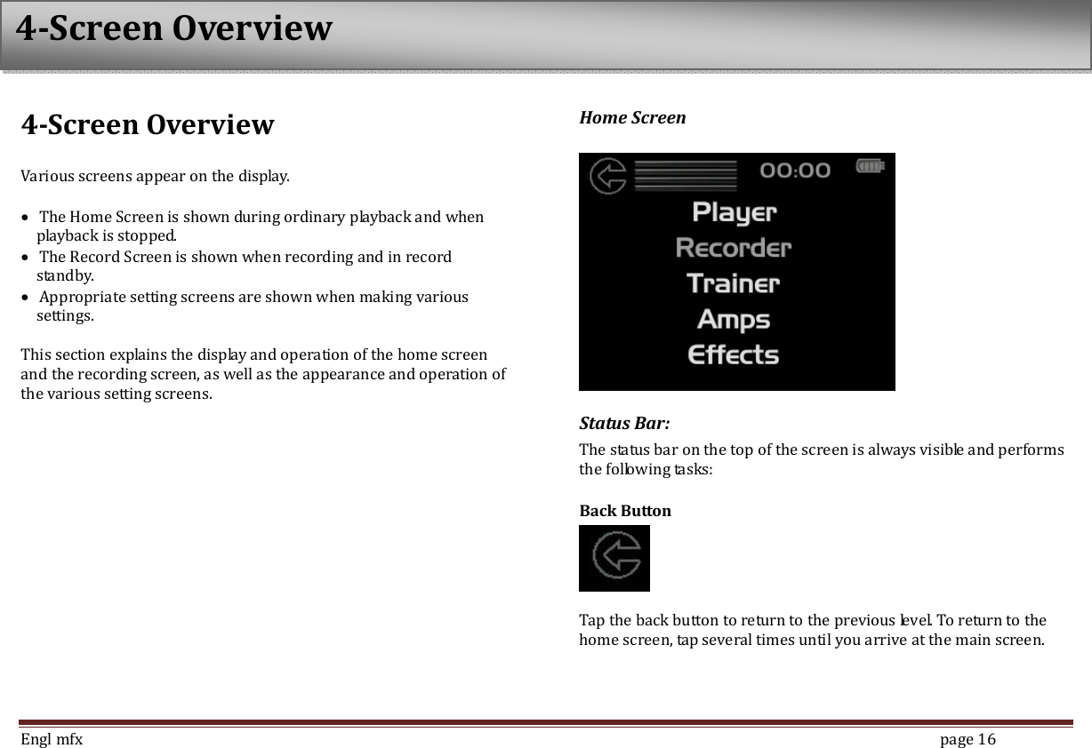  Engl mfx        page 16 4-Screen Overview  Various screens appear on the display.    &bull; The Home Screen is shown during ordinary playback and when playback is stopped.   &bull; The Record Screen is shown when recording and in record standby.   &bull; Appropriate setting screens are shown when making various settings.    This section explains the display and operation of the home screen and the recording screen, as well as the appearance and operation of the various setting screens.   Home Screen   Status Bar: The status bar on the top of the screen is always visible and performs the following tasks: Back Button   Tap the back button to return to the previous level. To return to the home screen, tap several times until you arrive at the main screen. 4-Screen Overview 