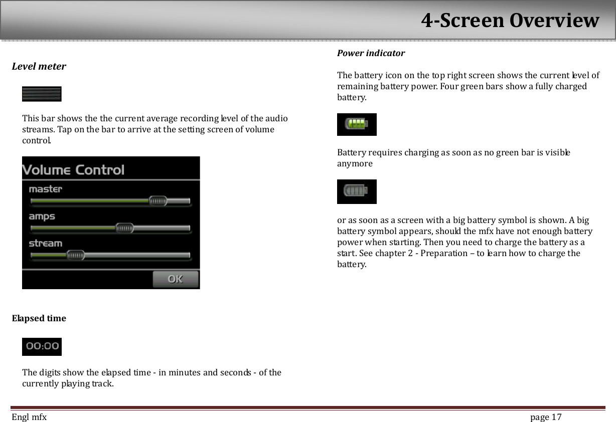  Engl mfx        page 17 Level meter      This bar shows the the current average recording level of the audio streams. Tap on the bar to arrive at the setting screen of volume control.      Elapsed time      The digits show the elapsed time - in minutes and seconds - of the currently playing track.    Power indicator  The battery icon on the top right screen shows the current level of remaining battery power. Four green bars show a fully charged battery.      Battery requires charging as soon as no green bar is visible anymore      or as soon as a screen with a big battery symbol is shown. A big battery symbol appears, should the mfx have not enough battery power when starting. Then you need to charge the battery as a start. See chapter 2 - Preparation &ndash; to learn how to charge the battery. 4-Screen Overview 
