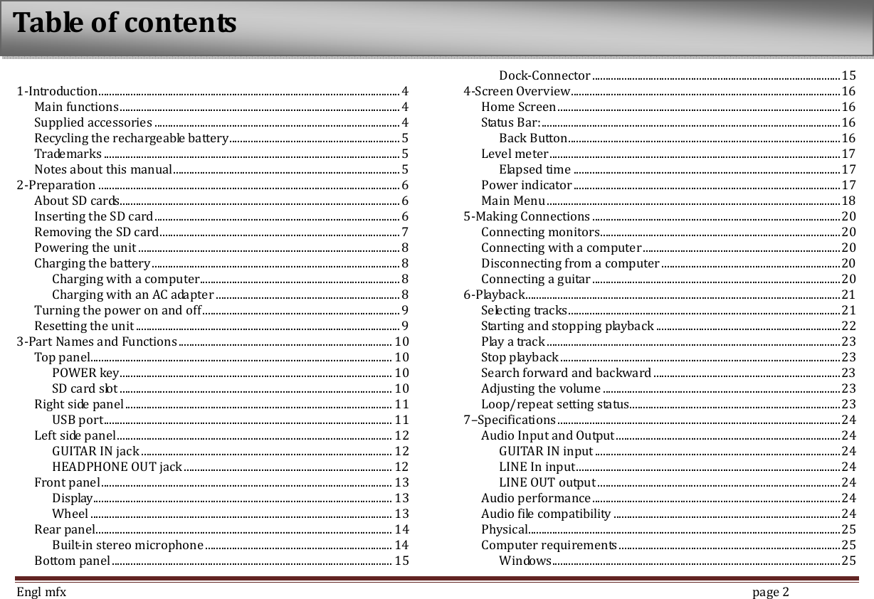  Engl mfx        page 2  1-Introduction ................................................................................................................. 4 Main functions ......................................................................................................... 4 Supplied accessories ............................................................................................ 4 Recycling the rechargeable battery ................................................................ 5 Trademarks ............................................................................................................... 5 Notes about this manual ..................................................................................... 5 2-Preparation ................................................................................................................. 6 About SD cards......................................................................................................... 6 Inserting the SD card ............................................................................................ 6 Removing the SD card .......................................................................................... 7 Powering the unit .................................................................................................. 8 Charging the battery ............................................................................................. 8 Charging with a computer........................................................................... 8 Charging with an AC adapter ..................................................................... 8 Turning the power on and off .......................................................................... 9 Resetting the unit ................................................................................................... 9 3-Part Names and Functions ................................................................................ 10 Top panel ................................................................................................................. 10 POWER key ...................................................................................................... 10 SD card slot ...................................................................................................... 10 Right side panel .................................................................................................... 11 USB port ............................................................................................................ 11 Left side panel ....................................................................................................... 12 GUITAR IN jack .............................................................................................. 12 HEADPHONE OUT jack .............................................................................. 12 Front panel ............................................................................................................. 13 Display................................................................................................................ 13 Wheel ................................................................................................................. 13 Rear panel ............................................................................................................... 14 Built-in stereo microphone ...................................................................... 14 Bottom panel ......................................................................................................... 15 Dock-Connector ............................................................................................. 15 4-Screen Overview ..................................................................................................... 16 Home Screen .......................................................................................................... 16 Status Bar: ................................................................................................................ 16 Back Button ...................................................................................................... 16 Level meter ............................................................................................................. 17 Elapsed time .................................................................................................... 17 Power indicator .................................................................................................... 17 Main Menu .............................................................................................................. 18 5-Making Connections ............................................................................................. 20 Connecting monitors .......................................................................................... 20 Connecting with a computer .......................................................................... 20 Disconnecting from a computer ................................................................... 20 Connecting a guitar ............................................................................................. 20 6-Playback ...................................................................................................................... 21 Selecting tracks ...................................................................................................... 21 Starting and stopping playback ..................................................................... 22 Play a track .............................................................................................................. 23 Stop playback ......................................................................................................... 23 Search forward and backward ...................................................................... 23 Adjusting the volume ......................................................................................... 23 Loop/repeat setting status ............................................................................... 23 7&ndash;Specifications .......................................................................................................... 24 Audio Input and Output .................................................................................... 24 GUITAR IN input ............................................................................................ 24 LINE In input ................................................................................................... 24 LINE OUT output ........................................................................................... 24 Audio performance ............................................................................................. 24 Audio file compatibility ..................................................................................... 24 Physical..................................................................................................................... 25 Computer requirements ................................................................................... 25 Windows ............................................................................................................ 25 Table of contents 