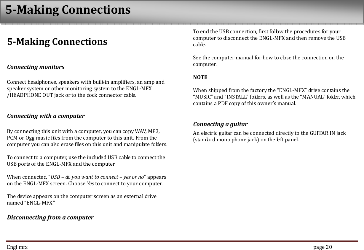  Engl mfx        page 20 5-Making Connections  Connecting monitors  Connect headphones, speakers with built-in amplifiers, an amp and speaker system or other monitoring system to the ENGL-MFX /HEADPHONE OUT jack or to the dock connector cable.  Connecting with a computer  By connecting this unit with a computer, you can copy WAV, MP3, PCM or Ogg music files from the computer to this unit. From the computer you can also erase files on this unit and manipulate folders.    To connect to a computer, use the included USB cable to connect the USB ports of the ENGL-MFX and the computer.    When connected, &ldquo;USB &ndash; do you want to connect &ndash; yes or no&rdquo; appears on the ENGL-MFX screen. Choose Yes to connect to your computer.  The device appears on the computer screen as an external drive named &ldquo;ENGL-MFX.&rdquo; Disconnecting from a computer  To end the USB connection, first follow the procedures for your computer to disconnect the ENGL-MFX and then remove the USB cable.  See the computer manual for how to close the connection on the computer.    NOTE  When shipped from the factory the &ldquo;ENGL-MFX&rdquo; drive contains the &ldquo;MUSIC&rdquo; and &ldquo;INSTALL&rdquo; folders, as well as the &ldquo;MANUAL&rdquo; folder, which contains a PDF copy of this owner&rsquo;s manual.    Connecting a guitar   An electric guitar can be connected directly to the GUITAR IN jack (standard mono phone jack) on the left panel.    5-Making Connections 