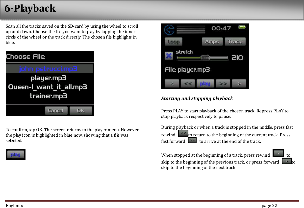  Engl mfx        page 22 Scan all the tracks saved on the SD-card by using the wheel to scroll up and down. Choose the file you want to play by tapping the inner circle of the wheel or the track directly. The chosen file highlights in blue.       To confirm, tap OK. The screen returns to the player menu. However the play icon is highlighted in blue now, showing that a file was selected.      Starting and stopping playback  Press PLAY to start playback of the chosen track. Repress PLAY to stop playback respectively to pause.  During playback or when a track is stopped in the middle, press fast rewind  to return to the beginning of the current track. Press fast forward    to arrive at the end of the track.  When stopped at the beginning of a track, press rewind    to skip to the beginning of the previous track, or press forward  to skip to the beginning of the next track.    6-Playback 