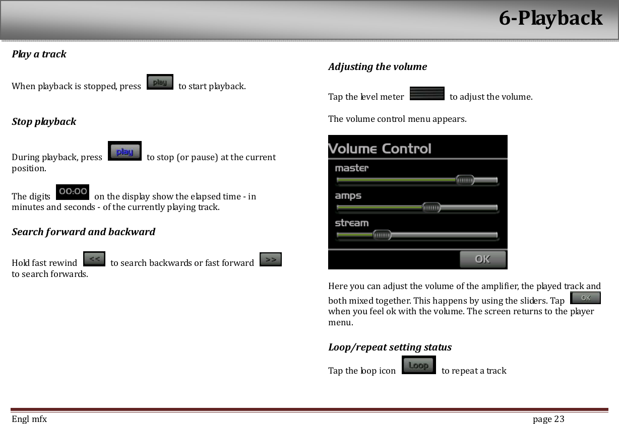  Engl mfx        page 23 Play a track    When playback is stopped, press    to start playback.  Stop playback  During playback, press    to stop (or pause) at the current position.    The digits    on the display show the elapsed time - in minutes and seconds - of the currently playing track. Search forward and backward  Hold fast rewind    to search backwards or fast forward   to search forwards.    Adjusting the volume  Tap the level meter    to adjust the volume.    The volume control menu appears.      Here you can adjust the volume of the amplifier, the played track and both mixed together. This happens by using the sliders. Tap   when you feel ok with the volume. The screen returns to the player menu. Loop/repeat setting status Tap the loop icon    to repeat a track   6-Playback 