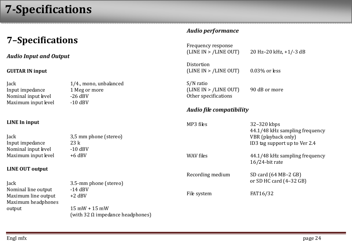  Engl mfx        page 24 7&ndash;Specifications Audio Input and Output  GUITAR IN input  Jack      1/4., mono, unbalanced Input impedance     1 Meg or more Nominal input level  -26 dBV Maximum input level  -10 dBV  LINE In input  Jack      3,5 mm phone (stereo) Input impedance    23 k Nominal input level  -10 dBV Maximum input level  +6 dBV LINE OUT output  Jack      3.5-mm phone (stereo) Nominal line output  -14 dBV   Maximum line output  +2 dBV Maximum headphones output    15 mW + 15 mW   (with 32 Ω impedance headphones)   Audio performance  Frequency response   (LINE IN > /LINE OUT)  20 Hz&ndash;20 kHz, +1/-3 dB  Distortion (LINE IN > /LINE OUT)  0.03% or less  S/N ratio (LINE IN > /LINE OUT)  90 dB or more Other specifications Audio file compatibility  MP3 files      32&ndash;320 kbps           44.1/48 kHz sampling frequency           VBR (playback only)           ID3 tag support up to Ver 2.4  WAV files      44.1/48 kHz sampling frequency           16/24-bit rate  Recording medium  SD card (64 MB&ndash;2 GB)             or SD HC card (4&ndash;32 GB)  File system    FAT16/32 7-Specifications 