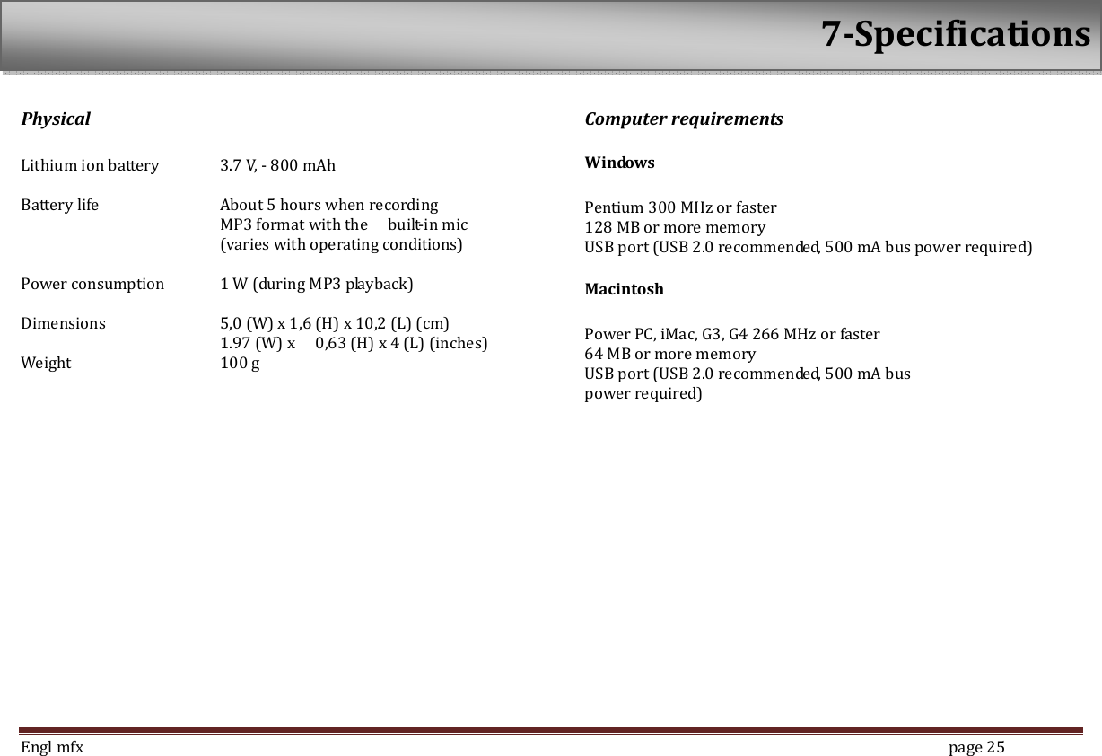  Engl mfx        page 25 Physical  Lithium ion battery  3.7 V, - 800 mAh  Battery life    About 5 hours when recording             MP3 format with the    built-in mic             (varies with operating conditions)  Power consumption  1 W (during MP3 playback)    Dimensions    5,0 (W) x 1,6 (H) x 10,2 (L) (cm)           1.97 (W) x    0,63 (H) x 4 (L) (inches) Weight      100 g   Computer requirements Windows  Pentium 300 MHz or faster 128 MB or more memory USB port (USB 2.0 recommended, 500 mA bus power required)   Macintosh  Power PC, iMac, G3, G4 266 MHz or faster 64 MB or more memory   USB port (USB 2.0 recommended, 500 mA bus   power required)   7-Specifications 
