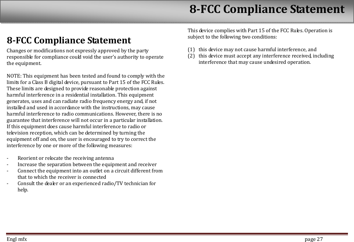  Engl mfx        page 27 8-FCC Compliance Statement Changes or modifications not expressly approved by the party responsible for compliance could void the user&rsquo;s authority to operate the equipment.  NOTE: This equipment has been tested and found to comply with the limits for a Class B digital device, pursuant to Part 15 of the FCC Rules. These limits are designed to provide reasonable protection against harmful interference in a residential installation. This equipment generates, uses and can radiate radio frequency energy and, if not installed and used in accordance with the instructions, may cause harmful interference to radio communications. However, there is no guarantee that interference will not occur in a particular installation. If this equipment does cause harmful interference to radio or television reception, which can be determined by turning the equipment off and on, the user is encouraged to try to correct the interference by one or more of the following measures:  - Reorient or relocate the receiving antenna - Increase the separation between the equipment and receiver - Connect the equipment into an outlet on a circuit different from that to which the receiver is connected - Consult the dealer or an experienced radio/TV technician for help. This device complies with Part 15 of the FCC Rules. Operation is subject to the following two conditions:  (1) this device may not cause harmful interference, and   (2) this device must accept any interference received, including interference that may cause undesired operation. 8-FCC Compliance Statement 