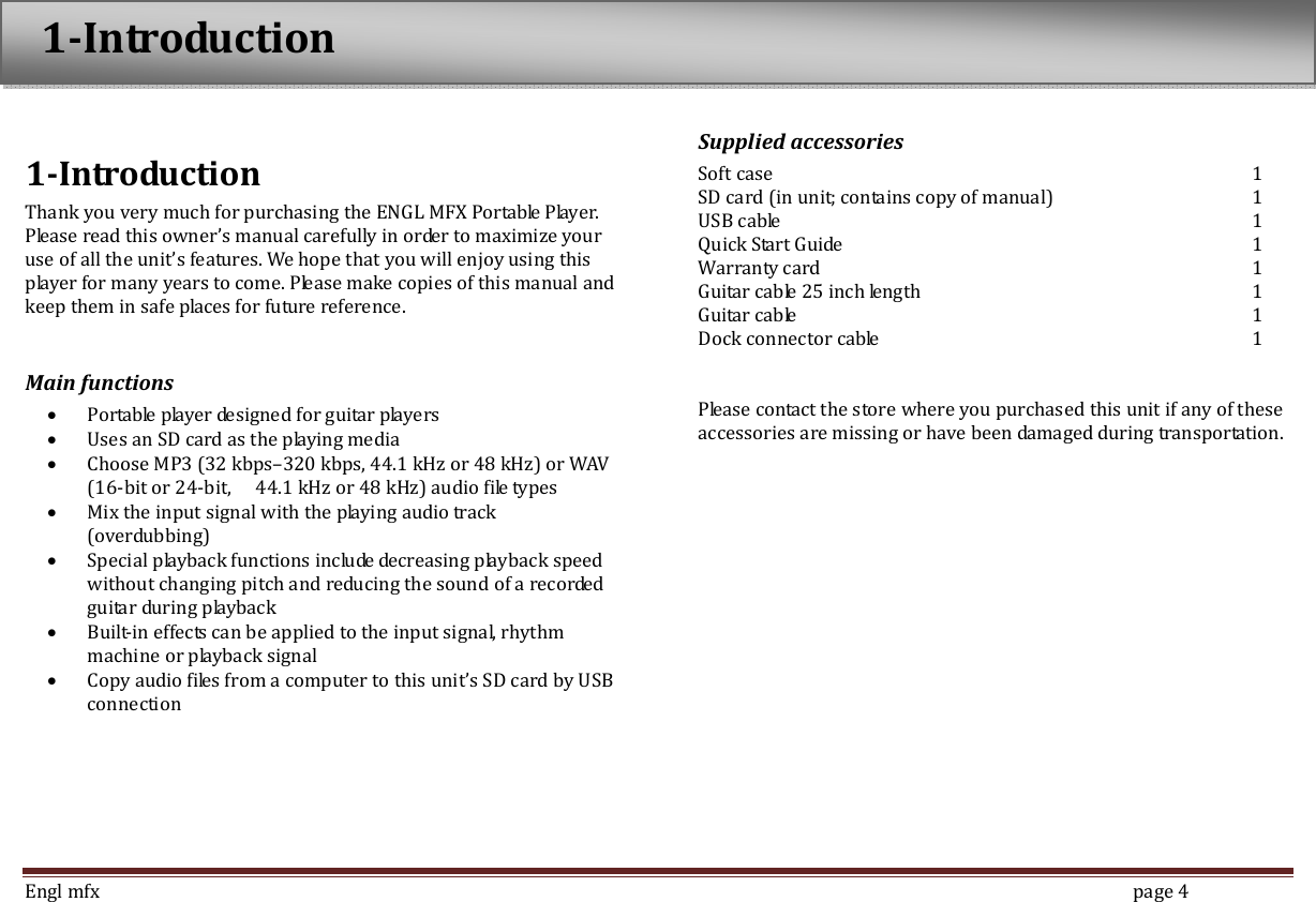  Engl mfx        page 4  1-Introduction Thank you very much for purchasing the ENGL MFX Portable Player. Please read this owner&rsquo;s manual carefully in order to maximize your use of all the unit&rsquo;s features. We hope that you will enjoy using this player for many years to come. Please make copies of this manual and keep them in safe places for future reference.  Main functions &bull; Portable player designed for guitar players &bull; Uses an SD card as the playing media &bull; Choose MP3 (32 kbps&ndash;320 kbps, 44.1 kHz or 48 kHz) or WAV (16-bit or 24-bit,    44.1 kHz or 48 kHz) audio file types   &bull; Mix the input signal with the playing audio track   (overdubbing) &bull; Special playback functions include decreasing playback speed without changing pitch and reducing the sound of a recorded guitar during playback &bull; Built-in effects can be applied to the input signal, rhythm machine or playback signal &bull; Copy audio files from a computer to this unit&rsquo;s SD card by USB connection  Supplied accessories Soft case             1 SD card (in unit; contains copy of manual)      1 USB cable            1 Quick Start Guide            1 Warranty card            1 Guitar cable 25 inch length          1 Guitar cable            1 Dock connector cable          1   Please contact the store where you purchased this unit if any of these accessories are missing or have been damaged during transportation.   1-Introduction 