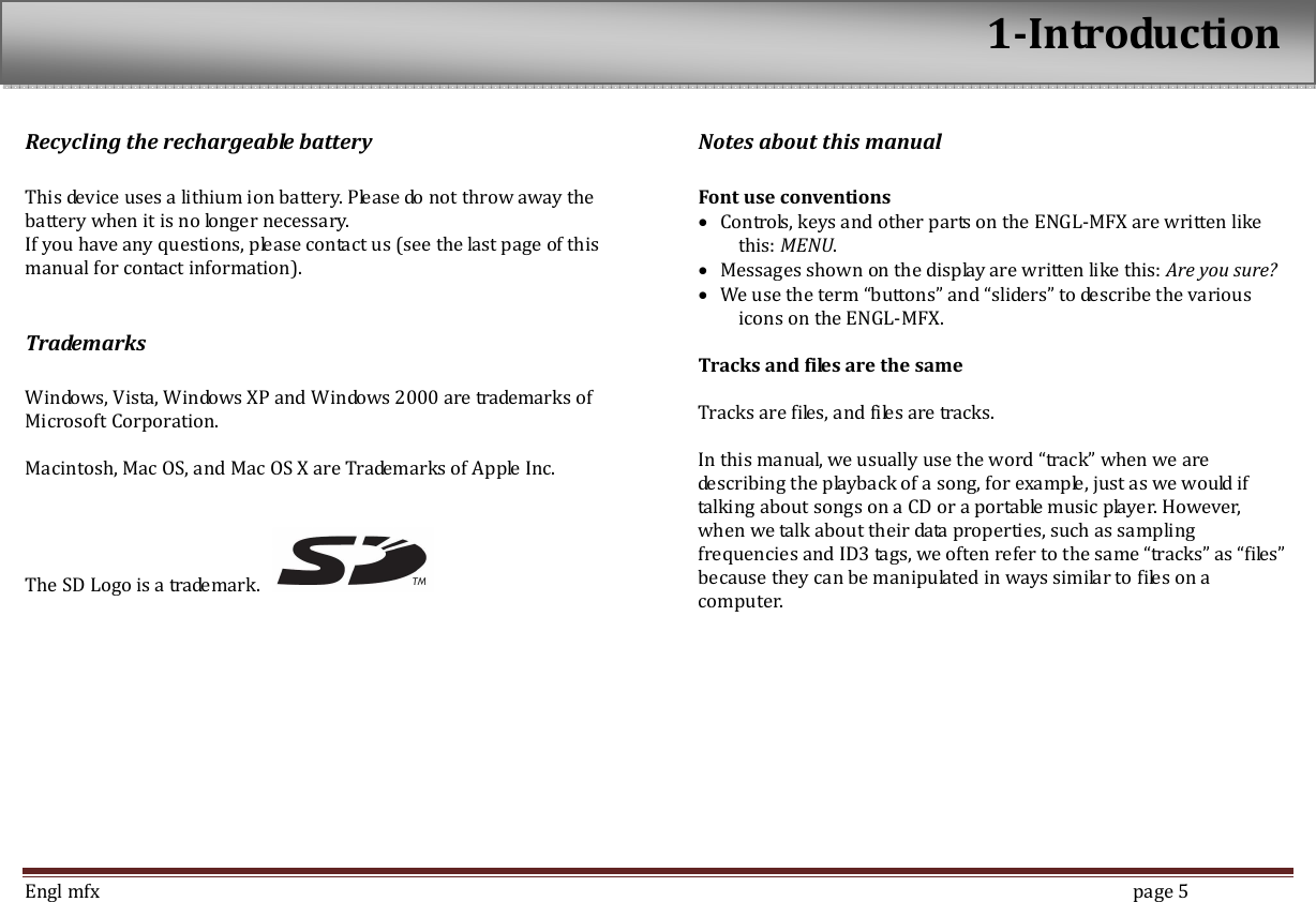  Engl mfx        page 5 Recycling the rechargeable battery  This device uses a lithium ion battery. Please do not throw away the battery when it is no longer necessary.   If you have any questions, please contact us (see the last page of this manual for contact information).  Trademarks  Windows, Vista, Windows XP and Windows 2000 are trademarks of Microsoft Corporation.  Macintosh, Mac OS, and Mac OS X are Trademarks of Apple Inc.   The SD Logo is a trademark.   Notes about this manual  Font use conventions &bull; Controls, keys and other parts on the ENGL-MFX are written like this: MENU. &bull; Messages shown on the display are written like this: Are you sure? &bull; We use the term &ldquo;buttons&rdquo; and &ldquo;sliders&rdquo; to describe the various icons on the ENGL-MFX.  Tracks and files are the same  Tracks are files, and files are tracks.    In this manual, we usually use the word &ldquo;track&rdquo; when we are describing the playback of a song, for example, just as we would if talking about songs on a CD or a portable music player. However, when we talk about their data properties, such as sampling frequencies and ID3 tags, we often refer to the same &ldquo;tracks&rdquo; as &ldquo;files&rdquo; because they can be manipulated in ways similar to files on a computer.  1-Introduction 
