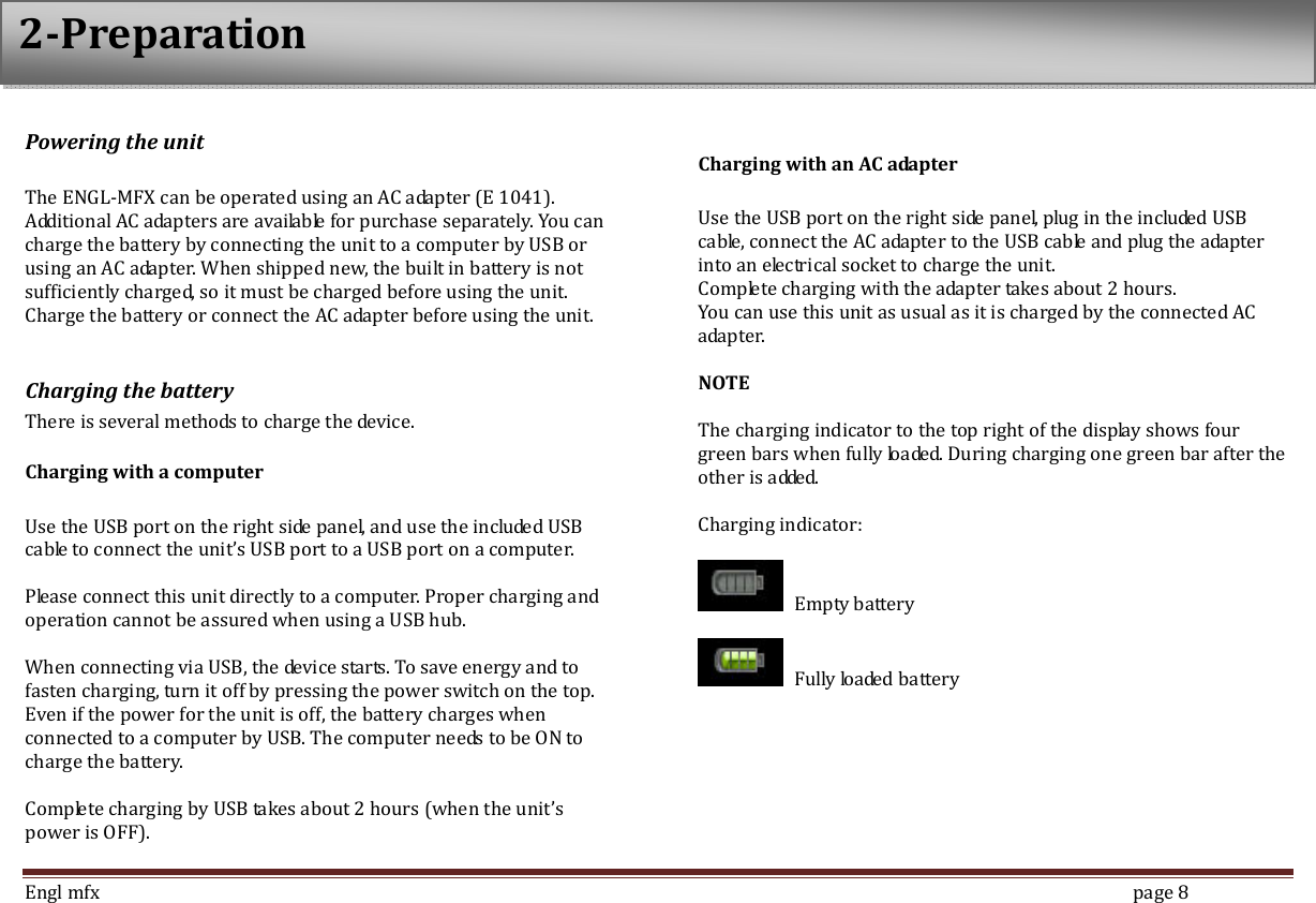  Engl mfx        page 8 Powering the unit  The ENGL-MFX can be operated using an AC adapter (E 1041). Additional AC adapters are available for purchase separately. You can charge the battery by connecting the unit to a computer by USB or using an AC adapter. When shipped new, the built in battery is not sufficiently charged, so it must be charged before using the unit. Charge the battery or connect the AC adapter before using the unit.  Charging the battery There is several methods to charge the device. Charging with a computer    Use the USB port on the right side panel, and use the included USB cable to connect the unit&rsquo;s USB port to a USB port on a computer.    Please connect this unit directly to a computer. Proper charging and operation cannot be assured when using a USB hub.    When connecting via USB, the device starts. To save energy and to fasten charging, turn it off by pressing the power switch on the top. Even if the power for the unit is off, the battery charges when connected to a computer by USB. The computer needs to be ON to charge the battery.  Complete charging by USB takes about 2 hours (when the unit&rsquo;s power is OFF).    Charging with an AC adapter  Use the USB port on the right side panel, plug in the included USB cable, connect the AC adapter to the USB cable and plug the adapter into an electrical socket to charge the unit.   Complete charging with the adapter takes about 2 hours. You can use this unit as usual as it is charged by the connected AC adapter.    NOTE  The charging indicator to the top right of the display shows four green bars when fully loaded. During charging one green bar after the other is added.  Charging indicator:    Empty battery    Fully loaded battery  2-Preparation 