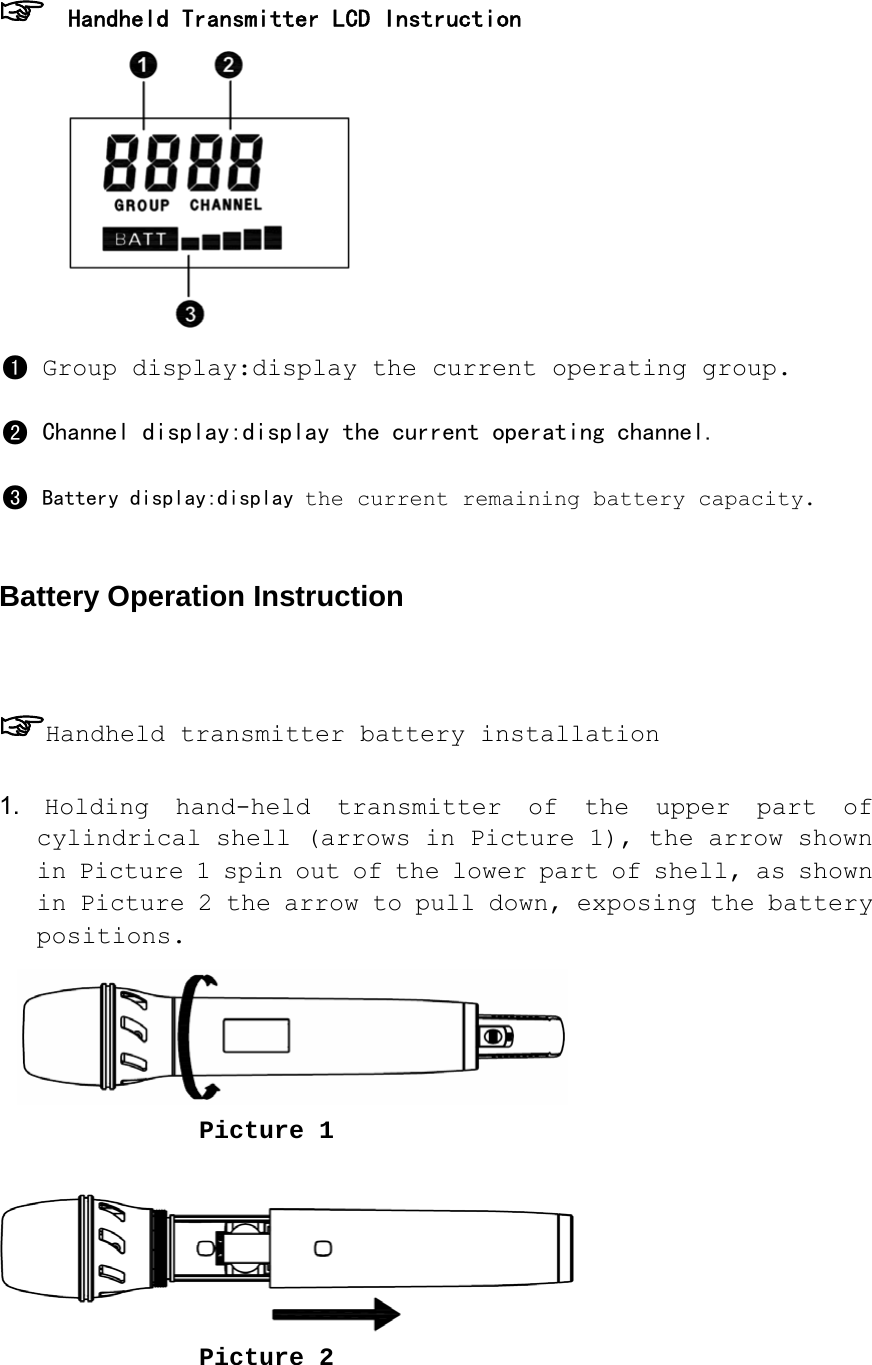 ☞ Handheld Transmitter LCD Instruction  ●1 Group display:display the current operating group. ●2 Channel display:display the current operating channel. ●3 Battery display:display the current remaining battery capacity.  Battery Operation Instruction  ☞Handheld transmitter battery installation  1. Holding hand-held transmitter of the upper part of cylindrical shell (arrows in Picture 1), the arrow shown in Picture 1 spin out of the lower part of shell, as shown in Picture 2 the arrow to pull down, exposing the battery positions.                      Picture 1                   Picture 2                    