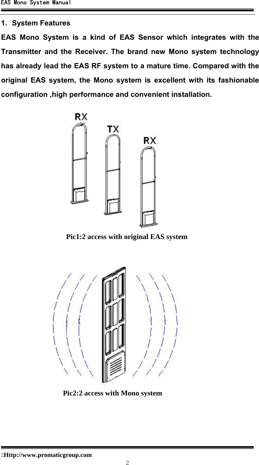 EAS Mono System Manual  2Http://www.promaticgroup.com                                        2 1. System Features EAS Mono System is a kind of EAS Sensor which integrates with the Transmitter and the Receiver. The brand new Mono system technology has already lead the EAS RF system to a mature time. Compared with the original EAS system, the Mono system is excellent with its fashionable configuration ,high performance and convenient installation.      Pic1:2 access with original EAS system Pic2:2 access with Mono system 