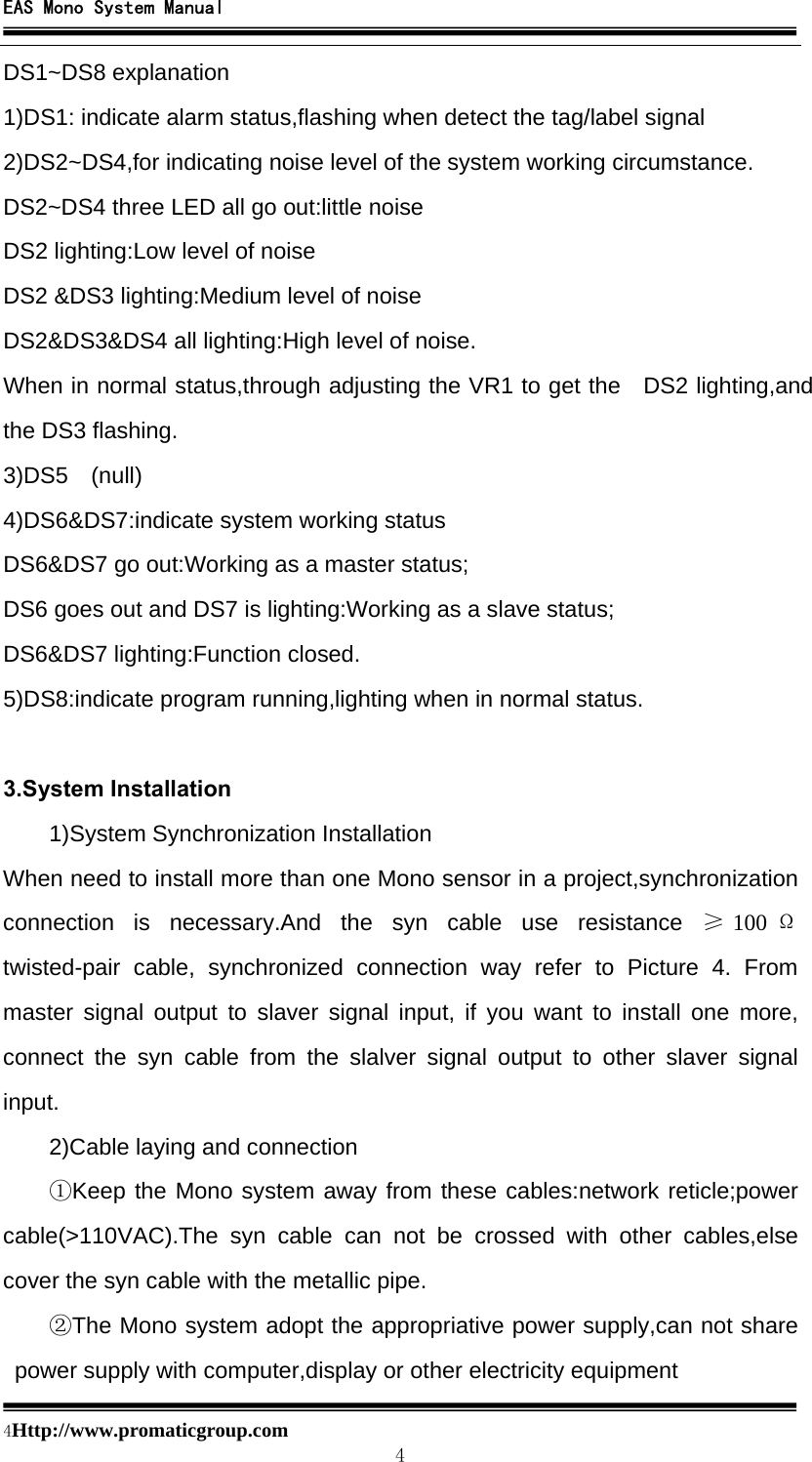 EAS Mono System Manual  4Http://www.promaticgroup.com                                        4 DS1~DS8 explanation 1)DS1: indicate alarm status,flashing when detect the tag/label signal 2)DS2~DS4,for indicating noise level of the system working circumstance. DS2~DS4 three LED all go out:little noise DS2 lighting:Low level of noise DS2 &amp;DS3 lighting:Medium level of noise DS2&amp;DS3&amp;DS4 all lighting:High level of noise. When in normal status,through adjusting the VR1 to get the  DS2 lighting,and the DS3 flashing. 3)DS5  (null) 4)DS6&amp;DS7:indicate system working status DS6&amp;DS7 go out:Working as a master status; DS6 goes out and DS7 is lighting:Working as a slave status; DS6&amp;DS7 lighting:Function closed. 5)DS8:indicate program running,lighting when in normal status.  3.System Installation  1)System Synchronization Installation When need to install more than one Mono sensor in a project,synchronization connection is necessary.And the syn cable use resistance ≥100 Ω twisted-pair cable, synchronized connection way refer to Picture 4. From master signal output to slaver signal input, if you want to install one more, connect the syn cable from the slalver signal output to other slaver signal input. 2)Cable laying and connection ①Keep the Mono system away from these cables:network reticle;power cable(&gt;110VAC).The syn cable can not be crossed with other cables,else cover the syn cable with the metallic pipe. ②The Mono system adopt the appropriative power supply,can not share power supply with computer,display or other electricity equipment 