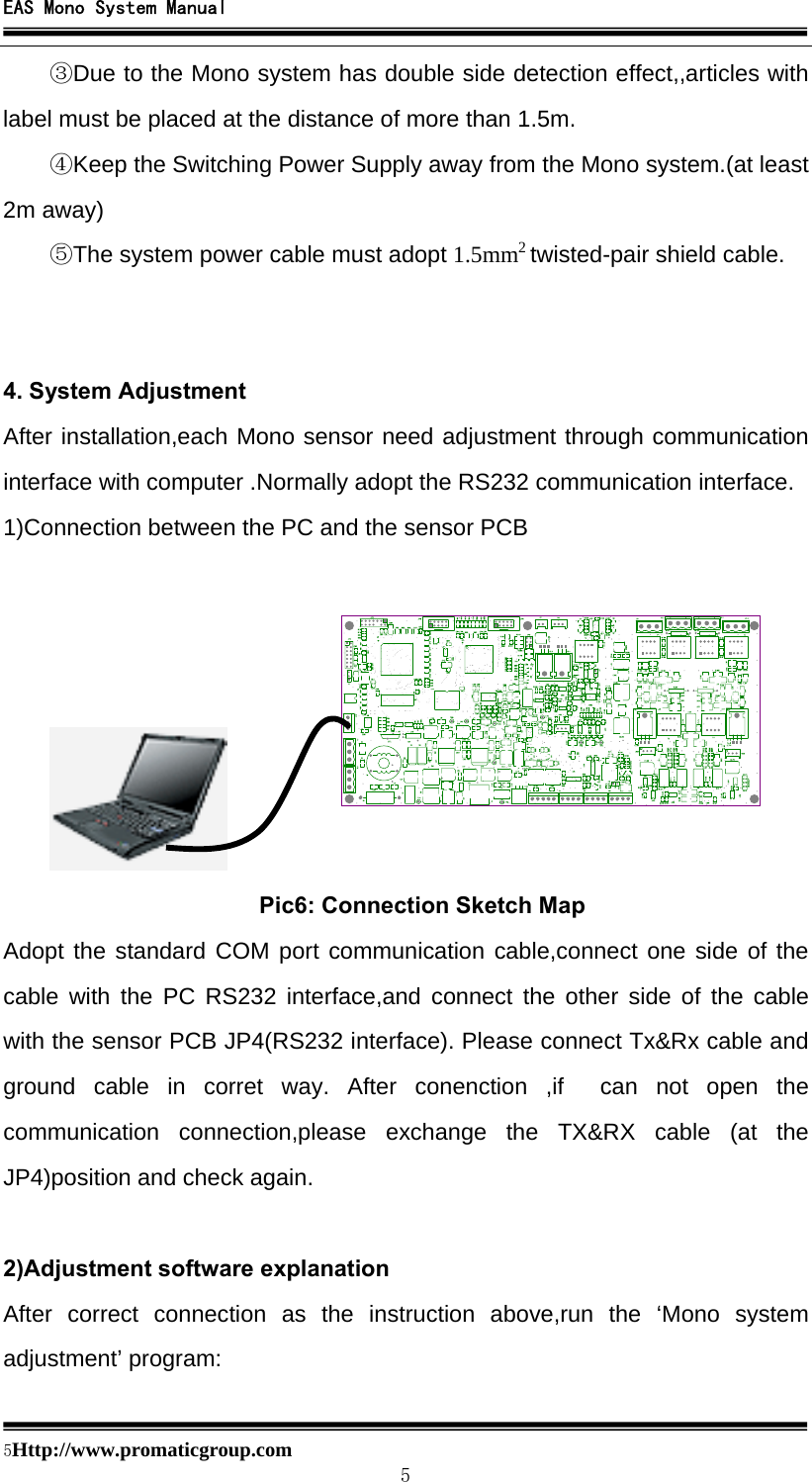 EAS Mono System Manual  5Http://www.promaticgroup.com                                        5 ③Due to the Mono system has double side detection effect,,articles with label must be placed at the distance of more than 1.5m. ④Keep the Switching Power Supply away from the Mono system.(at least 2m away) ⑤The system power cable must adopt 1.5mm2 twisted-pair shield cable.   4. System Adjustment After installation,each Mono sensor need adjustment through communication interface with computer .Normally adopt the RS232 communication interface. 1)Connection between the PC and the sensor PCB                              Pic6: Connection Sketch Map Adopt the standard COM port communication cable,connect one side of the cable with the PC RS232 interface,and connect the other side of the cable with the sensor PCB JP4(RS232 interface). Please connect Tx&amp;Rx cable and ground cable in corret way. After conenction ,if  can not open the communication connection,please exchange the TX&amp;RX cable (at the JP4)position and check again.  2)Adjustment software explanation After correct connection as the instruction above,run the ‘Mono system adjustment’ program: 